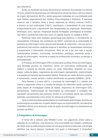 Fundamentos da Enfermagem 3 Capítulo 6 75
pelo tratamento.
Ainda, os resultados da busca demonstraram escassez de produção nos últimos
10 anos, predomínio de pesquisas com delineamento estudo de casos, e em sua maioria
de origem internacional (83,3%), sendo pesquisas realizadas em sua totalidade pela
área médica, especialmente por médicos Pneumologistas e Pediatras. É relevante
observar que a temática ainda é pouco explorada no cenário nacional (16,6%),
e embora as seis publicações (100%), reconheçam a necessidade de uma equipe
multiprofissional para o atendimento das necessidades de oxigenação, alimentação,
eliminação, sono, repouso, integridade tissular, fisiológicas, psicológicas do portador,
não citam o profissional enfermeiro como um agente atuante no cuidado à SHCC.
Refletindo sobre esta realidade apresentada pela literatura, e considerando as
necessidades individuais dos portadores da SHCC, entendeu-se a necessidade do
processo de enfermagem como alicerce para atuação do enfermeiro, uma vez que é o
profissional mais próximo, podendo observar e identificar as necessidades individuais
e proporcionar a intervenção conveniente. Além de ser o elo com toda a equipe
multidisciplinar (médico, nutricionista, farmacêutico, psicólogo, assistente social e
equipe de enfermagem), fechando a cadeia de profissionais envolvidos na atenção a
essa população.
O Processo de Enfermagem (PE) é a base para a prática clínica da enfermagem,
uma atividade privativa do enfermeiro, sendo um instrumento fundamental, que
melhora a tomada de decisão, possui um modo sistemático, realizado por cinco
etapas: coleta de dados, diagnósticos de enfermagem, planejamento, implementação
e avaliação permanente dos resultados obtidos. Podendo ser usado de forma continua
e humanizada, visando sempre o melhor atendimento ao paciente (NANDA-I, 2018).
Para Almeida e Lucena (2011), o processo de enfermagem é o método que
orienta o julgamento clínico e a tomada de decisão do enfermeiro sendo constituído
pelas etapas de investigação (coleta de dados), diagnóstico de enfermagem (DE),
planejamento, implementação de intervenções de enfermagem e avaliação dos
resultados apresentados pelo paciente, família ou comunidade diante das condutas
adotadas, representando o foco clínico da ciência de enfermagem.
Após a coleta dos dados apresentados nas publicações selecionadas, levantou-se
primeiramente os problemas, e a partir destes traçou-se os principais DE, considerando
a NANDA-I (2018), para descrever então as ações de enfermagem no atendimento ao
portador da SHCC.
3.2	Diagnóstico de Enfermagem
O termo DE é definido pela NANDA-I como “um julgamento clínico sobre a
resposta de um indivíduo, uma família ou uma comunidade com relação a problemas
de saúde reais ou potenciais/processos de vida que fornecem a base para uma terapia
definitiva que busca alcançar resultados nos quais a enfermagem é necessária”
 