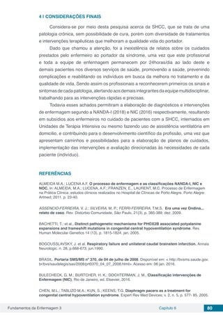 Fundamentos da Enfermagem 3 Capítulo 6 80
4 | 	CONSIDERAÇÕES FINAIS
Considera-se por meio desta pesquisa acerca da SHCC, que se trata de uma
patologia crônica, sem possibilidade de cura, porém com diversidade de tratamentos
e intervenções terapêuticas que melhoram a qualidade vida do portador.
Dado que chamou a atenção, foi a inexistência de relatos sobre os cuidados
prestados pelo enfermeiro ao portador da síndrome, uma vez que este profissional
e toda a equipe de enfermagem permanecem por 24horas/dia ao lado deste e
demais pacientes nos diversos serviços de saúde, promovendo a saúde, prevenindo
complicações e reabilitando os indivíduos em busca da melhora no tratamento e da
qualidade de vida. Sendo assim os profissionais a reconhecerem primeiros os sinais e
sintomasdecadapatologia,alertandoaosdemaisintegrantesdaequipemultidisciplinar,
trabalhando para as intervenções rápidas e precisas.
Todavia esses achados permitiram a elaboração de diagnósticos e intervenções
de enfermagem segundo a NANDA-I (2018) e NIC (2016) respectivamente, resultando
em subsídios aos enfermeiros no cuidado de pacientes com a SHCC, internados em
Unidades de Terapia Intensiva ou mesmo fazendo uso de assistência ventilatória em
domicilio, e contribuindo para o desenvolvimento científico da profissão, uma vez que
apresentam caminhos e possibilidades para a elaboração de planos de cuidados,
implementação das intervenções e avaliação direcionadas às necessidades de cada
paciente (indivíduo).
REFERÊNCIAS
ALMEIDA M.A.; LUCENA A.F. O processo de enfermagem e as classificações NANDA-I, NIC e
NOC. In: ALMEIDA, M.A.; LUCENA, A.F.; FRANZEN, E., LAURENT, M.C. Processo de Enfermagem
na Prática Clínica: estudos clínicos realizados no Hospital de Clínicas de Porto Alegre. Porto Alegre:
Artmed; 2011. p. 23-40.
ASSENCIO-FERREIRA, V. J.; SILVEIRA, M. P.; FERRI-FERREIRA, T.M.S. Era uma vez Ondina...
relato de caso. Rev. Distúrbio Comunidade, São Paulo, 21(3), p. 385-389, dez. 2009.
BACHETTI, T.; et al., Distinct pathogenetic mechanisms for PHOX2B associated polyalanine
expansions and frameshift mutations in congenital central hypoventilation syndrome. Rev.
Human Molecular Genetics 14 (13), p. 1815-1824. jan. 2005.
BOGOUSSLAVSKY, J. et al. Respiratory failure and unilateral caudal brainstem infarction. Annais
Neurologic. n. 28, p.668-673, jun.1990.
BRASIL. Portaria SMS/MS nº 370, de 04 de julho de 2008. Disponível em: < http://bvsms.saude.gov.
br/bvs/saudelegis/sas/2008/prt0370_04_07_2008.html>. Acesso em: 06 jan. 2016.
BULECHECK, G. M.; BURTCHER, H. K.; DOCHTERMAN, J. M., Classificação intervenções de
Enfermagem (NIC), Rio de Janeiro, ed. Elsevier, 2016.
CHEN, M.L.; TABLIZO M.A.; KUN, S.; KEENS, T.G. Diaphragm pacers as a treatment for
congenital central hypoventilation syndrome. Expert Rev Med Devices; v. 2, n. 5, p. 577- 85. 2005.
 