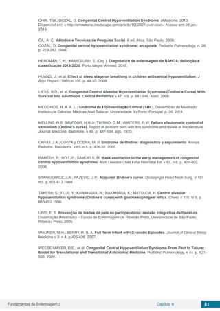 Fundamentos da Enfermagem 3 Capítulo 6 81
CHIN, T.W.; GOZAL, D. Congenital Central Hypoventilation Syndrome. eMedicine. 2010.
Disponível em: < http://emedicine.medscape.com/article/1002927-overview>. Acesso em: 06 jan.
2016.
GIL, A. C. Métodos e Técnicas de Pesquisa Social. 6 ed. Atlas. São Paulo. 2008.
GOZAL, D. Congenital central hypoventilation syndrome: an update. Pediatric Pulmonology. n. 26,
p. 273-282. 1998.
HERDMAN, T. H.; KAMITSURU, S. (Org.). Diagnóstico de enfermagem da NANDA: definição e
classificação 2018-2020. Porto Alegre: Artmed, 2018.
HUANG, J.; et al. Effect of sleep stage on breathing in children withcentral hypoventilation. J
Appl Physiol (1985) n.105. p. 44-53. 2008.
LIESS, B.D.; et al. Congenital Central Alveolar Hypoventilation Syndrome (Ondine’s Curse) With
Survival Into Adulthood. Clinical Pediatrics v.47. n.9. p. 941-946. Maio. 2008.
MEDEIROS, R. A. A. L.; Síndrome de Hipoventilação Central (SHC). Dissertação de Mestrado.
Instituto de Ciências Médicas Abel Salazar. Universidade do Porto: Portugal. p. 20. 2011.
MELLINS, R.B; BALFOUR, H.H.Jr; TURINO; G.M.; WINTERS, R.W. Failure ofautomatic control of
ventilation (Ondine’s curse). Report of aninfant born with this syndrome and review of the literature.
Journal Medicine. Baltimore. n 49. p. 487-504. ago. 1970.
ORVAY, J.A.; COSTA y ÓDENA, M. P. Síndrome de Ondine: diagnóstico y seguimiento. Annais
Pediatric. Barcelona. v 63. n 5. p. 426-32. 2005.
RAMESH, P.; BOIT, P.; SAMUELS, M. Mask ventilation in the early management of congenital
central hypoventilation syndrome. Arch Disease Child Fetal Neonatal Ed. v 93. n 6. p. 400-403.
2008.
STANKIEWICZ, J.A.; PAZEVIC, J.P.; Acquired Ondine’s curse. Otolaryngol Head Neck Surg. V 101
n 5. p. 611-613.1989.
TAKEDA, S.; FUJII, Y.; KAWAHARA, H.; NAKAHARA, K.; MATSUDA, H. Central alveolar
hypoventilation syndrome (Ondine’s curse) with gastroesophageal reflux. Chest. v 110. N 3. p.
850-852.1996.
URSI, E. S. Prevenção de lesões de pele no perioperatório: revisão integrativa da literatura.
Dissertação (Mestrado) – Escola de Enfermagem de Ribeirão Preto, Universidade de São Paulo,
Ribeirão Preto, 2005.
WAGNER, M.H.; BERRY, R. B. A. Full Term Infant with Cyanotic Episodes. Journal of Clinical Sleep
Medicine v 3. n 4. p.425-426. 2007.
WEESE-MAYER, D.E.; et al. Congenital Central Hypoventilation Syndrome From Past to Future:
Model for Translational and Transitional Autonomic Medicine. Pediatric Pulmonology. n 44. p. 521-
535. 2009.
 