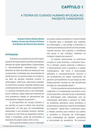 Fundamentos da Enfermagem 3 1Capítulo 1
CAPÍTULO 1
A TEORIA DO CUIDADO HUMANO APLICADA AO
PACIENTE CARDIOPATA
Andrea Cristina Dantas Borba
Valdecy Ferreira de Oliveira Pinheiro
Ana Beatriz de Oliveira Aziz Gomes
INTRODUÇÃO
A dinâmica da assistência de enfermagem
aopacientenoperíodopré-operatórioprivilegiaas
atitudes de saúde segmentadas, fragmentadas
e demasiadamente especializadas, muito
distantes da visão de prática de saúde que visa
compreender a totalidade das necessidades de
saúde que em um paciente nesta circunstância,
vai além da atenção individual curativa. A
enfermagem, ainda hoje, desenvolve cuidados
na enfermaria cirúrgica, bastante voltados para
a realização dos atos curativistas, equipamentos
e o pessoal necessário para a sua realização,
prover materiais; ações estas bem distantes de
uma assistência voltada ao atendimento das
necessidades integrais do paciente (1)
.
O pré-operatório de cirurgia cardíaca é
um período no qual a maioria dos pacientes
apresentam um alto grau de vulnerabilidade
relacionado à sua condição cirúrgica: decisão
de operar ou não frente ao diagnóstico médico;
medo e ansiedade; perda de privacidade e
exposição do próprio corpo; entre outros.
Outro grande problema para a realização
do amparo desses pacientes é o tempo limitado
e reduzido para a prestação dos cuidados
de enfermagem, o que obriga o enfermeiro a
levantarprioridadesquedevemsersolucionadas
naquele período. Isto prejudica a assistência
que passa a não conseguir satisfazer os
cuidados integrais do paciente(2)
.
O trabalho desenvolvido na enfermaria
cirúrgica é muito dinâmico, o ambiente físico,
frio e fechado, parece estimular o silêncio e
o distanciamento entre o paciente e a equipe
multidisciplinar. Isto torna a comunicação
deficitária e, consequentemente, acarreta a
um levantamento de dados insuficientes do
paciente (principalmente no que tange ao lado
biopsicossocial), levando ao não atendimento
de todas as necessidades deste (3)
.
Frente à grande demanda de pacientes e à
magnitude e a complexidade que podem surgir
no pré-operatório, percebe-se que a assistência
de enfermagem está relacionada com as
intervenções destinadas a prevenir ou tratar
os problemas elencados como prioritários e
proporciona ao paciente o retorno às atividades
do cotidiano(4)
. Nesta fase, o enfermeiro utiliza
o método científico para embasar sua prática
e considera o Processo de Enfermagem
como metodologia de trabalho, garantindo
a continuidade da assistência. Tal processo
 