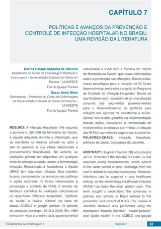 Fundamentos da Enfermagem 3 82Capítulo 7
POLÍTICAS E AVANÇOS DA PREVENÇÃO E
CONTROLE DE INFECÇÃO HOSPITALAR NO BRASIL:
UMA REVISÃO DA LITERATURA
CAPÍTULO 7
Karine Raiane Cabreira de Oliveira
Acadêmica do Curso de Enfermagem Bacharel e
Licenciatura - Universidade Estadual do Oeste do
Paraná – UNIOESTE
Foz do Iguaçu/ Paraná
Oscar Kenji Nihei
Orientadora – Professor do Curso de Enfermagem
da Universidade Estadual do Oeste do Paraná –
UNIOESTE
Foz do Iguaçu/ Paraná
RESUMO: A Infecção Hospitalar (IH) segundo
a portaria n. 2616/98 do Ministério da Saúde,
é aquela adquirida durante a internação, que
se manifeste no mesmo período ou após a
alta do paciente e que esteja relacionada a
procedimentos hospitalares. No entanto, as
infecções podem ser adquiridas em qualquer
meio de atenção à saúde, assim, a terminologia
Infecção Relacionada à Assistência à Saúde
(IRAS) tem sido mais utilizada. Este trabalho
buscou compreender os avanços nas políticas
e ações ocorridas no Brasil relacionados à
prevenção e controle de IRAS. A revisão da
literatura científica foi realizada utilizando-se
os descritores “infecção hospitalar”, “políticas
de saúde” e “saúde pública” na base de
dados SCIELO e google scholar. O período
da pesquisa abrangeu 2013 a 2018. Em 1983
entrou em vigor a primeira ação governamental
relacionada à IRAS com a Portaria Nº 196/83
do Ministério da Saúde, que trouxe orientações
sobre a prevenção das infecções. Desde então,
novas estratégias para a redução de IH foram
desenvolvidas, entre elas a criação do Programa
de Controle de Infecção Hospitalar. Diante do
que foi observado, necessita-se de uma atuação
conjunta dos segmentos governamentais
para o desenvolvimento de políticas para
redução dos agravos na assistência à saúde.
Apesar dos custos gerados na implementação
dessas ações, destaca-se a necessidade de
investimentos e esforços com vistas à redução
das IRAS e aumento da segurança do paciente.
PALAVRAS-CHAVE: infecção hospitalar,
políticas de saúde, segurança do paciente.
ABSTRACT: Hospital Infection (HI) according to
act no. 2616/98 of the Ministry of Health, is that
acquired during hospitalization, which occurs
in the same period or after discharge from the
and is related to hospital procedures. However,
infections can be acquired in any healthcare
setting, so the terminology Healthcare Infection
(IRAS) has been the most widely used. This
work sought to understand the advances in
policies and actions in Brazil related to the
prevention and control of IRAS. The review of
scientific literature was performed using the
descriptors “hospital infection”, “health policies”
and “public health” in the SCIELO and google
 