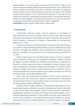 Fundamentos da Enfermagem 3 Capítulo 7 83
scholar database. The research period covered from 2013 to 2018. In 1983, the first
governmental action related to IRAS came with the administrative act No. 196/83 of the
Ministry of Health, which guided the prevention of infections. Since then, new strategies
for the reduction of HI have been developed, among them the creation of the Hospital
Infection Control Program. In view of what has been observed, it is necessary to work
together with segments of government to develop policies to reduce health problems.
Despite the costs generated in implementing these actions, the need for investments
and efforts to reduce IRAS and increase patient safety is highlighted.
KEYWORDS: hospital infection, health policies, patient safety.
1 | 	INTRODUÇÃO
Complicações infecciosas sempre estiveram presentes na humanidade. O
desconhecimento das formas de contágio, falta de recursos, tanto materiais quanto
profissionais especializados, más condições de higiene e inexistência de saneamento
básico facilitavam a transmissão de doenças e disseminação de microrganismos
(BATISTA et al., 2012).
É evidente que diversas mudanças ocorrem no cenário da saúde constantemente
e ano após ano novas técnicas são desenvolvidas e recursos relacionados ao avanço
cientifico e tecnológico são ampliados. Como resultado dessas mudanças, tornou-se
possível a descoberta e reconhecimento de novos agentes infecciosos (BATISTA et
al., 2012).
Desde o final do século XX, as transformações ocorridas no cenário mundial da
saúde culminaram na busca por uma assistência de qualidade. A Agência Nacional
de Vigilância Sanitária (ANVISA) tem enfatizado constantemente a Segurança do
Paciente e as ações capazes de melhorar a qualidade do serviço de saúde e evitar
danos na prestação da assistência. A Segurança do Paciente é um conjunto de ações
voltadas à proteção contra riscos e eventos adversos durante a assistência, como a
Infecção Hospitalar (IH). Esse tema ganhou força nas últimas décadas e tem sido foco
da ANVISA desde o ano de 2004 (ANVISA, 2017).
Nota-se que riscos relacionados à assistência à saúde e eventos adversos ao
paciente ocorrem mais comumente em países em desenvolvimento em comparação
aos países desenvolvidos. O risco de infecção chega a ser 20 vezes maior nos países
em desenvolvimento (PAIM; LORENZINI, 2014).
A portaria 2.616 de 1998 do Ministério da Saúde (MS) do Brasil define IH como
aquela adquirida após a admissão do paciente, manifestando-se durante a internação
ou até 72 horas após a alta hospitalar, quando a mesma pode ser relacionada a
procedimentos realizados no ambiente de internação. Nas últimas décadas, o termo
Infecção Relacionada à Assistência à Saúde (IRAS) vem sendo usado substituindo o
termo IH. Essa mudança na terminologia está relacionada à ampliação do conceito,
integrando não somente as infecções adquiridas no ambiente hospitalar, mas também
 