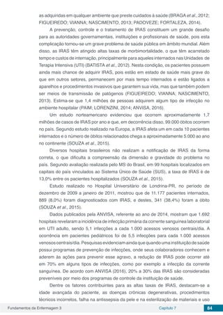 Fundamentos da Enfermagem 3 Capítulo 7 84
as adquiridas em qualquer ambiente que preste cuidados à saúde (BRAGA et al., 2012;
FIGUEIREDO; VIANNA; NASCIMENTO, 2013; PADOVEZE; FORTALEZA, 2014).
A prevenção, controle e o tratamento de IRAS constituem um grande desafio
para as autoridades governamentais, instituições e profissionais de saúde, pois esta
complicação tornou-se um grave problema de saúde pública em âmbito mundial. Além
disso, as IRAS têm atingido altas taxas de morbimortalidade, o que têm acarretado
tempo e custos de internação, principalmente para aqueles internados nas Unidades de
Terapia Intensiva (UTI) (BATISTA et al., 2012). Nesta condição, os pacientes possuem
ainda mais chance de adquirir IRAS, pois estão em estado de saúde mais grave do
que em outros setores, permanecem por mais tempo internados e estão ligados a
aparelhos e procedimentos invasivos que garantem sua vida, mas que também podem
ser meios de transmissão de patógenos (FIGUEIREDO; VIANNA; NASCIMENTO,
2013). Estima-se que 1,4 milhões de pessoas adquirem algum tipo de infecção no
ambiente hospitalar (PAIM; LORENZINI, 2014; ANVISA, 2016).
Um estudo norteamericano evidenciou que ocorrem aproximadamente 1,7
milhões de casos de IRAS por ano e que, em decorrência disso, 99.000 óbitos ocorrem
no país. Segundo estudo realizado na Europa, a IRAS afeta um em cada 10 pacientes
internados e o número de óbitos relacionados chega a aproximadamente 5.000 ao ano
no continente (SOUZA et al., 2015).
Diversos hospitais brasileiros não realizam a notificação de IRAS da forma
correta, o que dificulta a compreensão da dimensão e gravidade do problema no
país. Segundo avaliação realizada pelo MS do Brasil, em 99 hospitais localizados em
capitais do país vinculados ao Sistema Único de Saúde (SUS), a taxa de IRAS é de
13,0% entre os pacientes hospitalizados (SOUZA et al., 2015).
Estudo realizado no Hospital Universitário de Londrina-PR, no período de
dezembro de 2009 a janeiro de 2011, mostrou que de 11.177 pacientes internados,
889 (8,0%) foram diagnosticados com IRAS, e destes, 341 (38,4%) foram a óbito
(SOUZA et al., 2015).
Dados publicados pela ANVISA, referente ao ano de 2014, mostram que 1.692
hospitais revelaram a incidência de infecção primária da corrente sanguínea laboratorial
em UTI adulto, sendo 5,1 infecções a cada 1.000 acessos venosos centrais/dia. A
ocorrência em pacientes pediátricos foi de 5,5 infecções para cada 1.000 acessos
venososcentrais/dia.Pesquisasevidenciamaindaquequandoumainstituiçãodesaúde
possui programas de prevenção de infecções, onde seus colaboradores conhecem e
aderem às ações para prevenir esse agravo, a redução de IRAS pode ocorrer até
em 70% em alguns tipos de infecções, como por exemplo a infecção da corrente
sanguínea. De acordo com ANVISA (2016), 20% a 30% das IRAS são consideradas
preveníveis por meio dos programas de controle da instituição de saúde.
Dentre os fatores contribuintes para as altas taxas de IRAS, destacam-se a
idade avançada do paciente, as doenças crônicas degenerativas, procedimentos
técnicos incorretos, falha na antissepsia da pele e na esterilização de materiais e uso
 