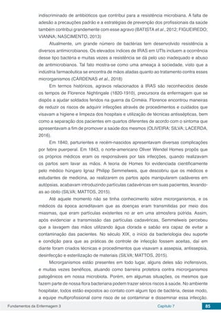 Fundamentos da Enfermagem 3 Capítulo 7 85
indiscriminado de antibióticos que contribui para a resistência microbiana. A falta de
adesão a precauções padrão e a estratégias de prevenção dos profissionais da saúde
também contribui grandemente com esse agravo (BATISTA et al., 2012; FIGUEIREDO;
VIANNA; NASCIMENTO, 2013)
Atualmente, um grande número de bactérias tem desenvolvido resistência a
diversos antimicrobianos. Os elevados índices de IRAS em UTIs incluem a ocorrência
desse tipo bactéria e muitas vezes a resistência se dá pelo uso inadequado e abuso
de antimicrobianos. Tal fato mostra-se como uma ameaça à sociedade, visto que a
indústria farmacêutica se encontra de mãos atadas quanto ao tratamento contra esses
microrganismos (CÁRDENAS et al., 2018)
Em termos históricos, agravos relacionados à IRAS são reconhecidos desde
os tempos de Florence Nightingale (1820-1910), precursora da enfermagem que se
dispôs a ajudar soldados feridos na guerra da Criméia. Florence encontrou maneiras
de reduzir os riscos de adquirir infecções através de procedimentos e cuidados que
visavam a higiene e limpeza dos hospitais e utilização de técnicas antissépticas, bem
como a separação dos pacientes em quartos diferentes de acordo com o sintoma que
apresentavam a fim de promover a saúde dos mesmos (OLIVEIRA; SILVA; LACERDA,
2016).
Em 1840, parturientes e recém-nascidos apresentavam diversas complicações
por febre puerperal. Em 1843, o norte-americano Oliver Wendel Homes propôs que
os próprios médicos eram os responsáveis por tais infecções, quando realizavam
os partos sem lavar as mãos. A teoria de Homes foi evidenciada cientificamente
pelo médico húngaro Ignaz Philipp Semmelweis, que descobriu que os médicos e
estudantes de medicina, ao realizarem os partos após manipularem cadáveres em
autópsias, acabavam introduzindo partículas cadavéricas em suas pacientes, levando-
as ao óbito (SILVA; MATTOS, 2015).
Até aquele momento não se tinha conhecimento sobre microrganismos, e os
médicos da época acreditavam que as doenças eram transmitidas por meio dos
miasmas, que eram partículas existentes no ar em uma atmosfera pútrida. Assim,
após evidenciar a transmissão das partículas cadavéricas, Semmelweis percebeu
que a lavagem das mãos utilizando água clorada e sabão era capaz de evitar a
contaminação das pacientes. No século XIX, o início da bacteriologia deu suporte
e condição para que as práticas de controle de infecção fossem aceitas, daí em
diante foram criados técnicas e procedimentos que visavam a assepsia, antissepsia,
desinfecção e esterilização de materiais (SILVA; MATTOS, 2015).
Microrganismos estão presentes em todo lugar, alguns deles são inofensivos,
e muitas vezes benéficos, atuando como barreira protetora contra microrganismos
patogênicos em nossa microbiota. Porém, em algumas situações, os mesmos que
fazem parte de nossa flora bacteriana podem trazer sérios riscos à saúde. No ambiente
hospitalar, todos estão expostos ao contato com algum tipo de bactéria, desse modo,
a equipe multiprofissional corre risco de se contaminar e disseminar essa infecção.
 