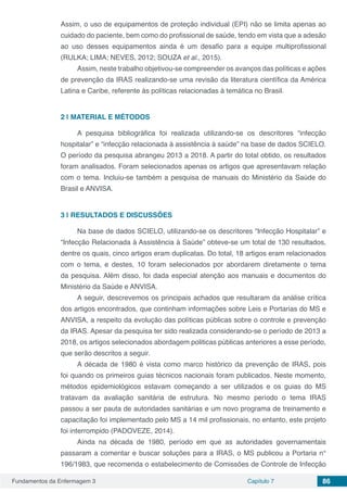 Fundamentos da Enfermagem 3 Capítulo 7 86
Assim, o uso de equipamentos de proteção individual (EPI) não se limita apenas ao
cuidado do paciente, bem como do profissional de saúde, tendo em vista que a adesão
ao uso desses equipamentos ainda é um desafio para a equipe multiprofissional
(RULKA; LIMA; NEVES, 2012; SOUZA et al., 2015).
Assim, neste trabalho objetivou-se compreender os avanços das políticas e ações
de prevenção da IRAS realizando-se uma revisão da literatura científica da América
Latina e Caribe, referente às políticas relacionadas à temática no Brasil.
2 | 	MATERIAL E MÉTODOS
A pesquisa bibliográfica foi realizada utilizando-se os descritores “infecção
hospitalar” e “infecção relacionada à assistência à saúde” na base de dados SCIELO.
O período da pesquisa abrangeu 2013 a 2018. A partir do total obtido, os resultados
foram analisados. Foram selecionados apenas os artigos que apresentavam relação
com o tema. Incluiu-se também a pesquisa de manuais do Ministério da Saúde do
Brasil e ANVISA.
3 | 	RESULTADOS E DISCUSSÕES
Na base de dados SCIELO, utilizando-se os descritores “Infecção Hospitalar” e
“Infecção Relacionada à Assistência à Saúde” obteve-se um total de 130 resultados,
dentre os quais, cinco artigos eram duplicatas. Do total, 18 artigos eram relacionados
com o tema, e destes, 10 foram selecionados por abordarem diretamente o tema
da pesquisa. Além disso, foi dada especial atenção aos manuais e documentos do
Ministério da Saúde e ANVISA.
A seguir, descrevemos os principais achados que resultaram da análise crítica
dos artigos encontrados, que continham informações sobre Leis e Portarias do MS e
ANVISA, a respeito da evolução das políticas públicas sobre o controle e prevenção
da IRAS. Apesar da pesquisa ter sido realizada considerando-se o período de 2013 a
2018, os artigos selecionados abordagem politicas públicas anteriores a esse período,
que serão descritos a seguir.
A década de 1980 é vista como marco histórico da prevenção de IRAS, pois
foi quando os primeiros guias técnicos nacionais foram publicados. Neste momento,
métodos epidemiológicos estavam começando a ser utilizados e os guias do MS
tratavam da avaliação sanitária de estrutura. No mesmo período o tema IRAS
passou a ser pauta de autoridades sanitárias e um novo programa de treinamento e
capacitação foi implementado pelo MS a 14 mil profissionais, no entanto, este projeto
foi interrompido (PADOVEZE, 2014).
Ainda na década de 1980, período em que as autoridades governamentais
passaram a comentar e buscar soluções para a IRAS, o MS publicou a Portaria n°
196/1983, que recomenda o estabelecimento de Comissões de Controle de Infecção
 