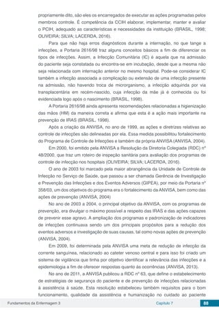 Fundamentos da Enfermagem 3 Capítulo 7 88
propriamente dito, são eles os encarregados de executar as ações programadas pelos
membros controle. É competência da CCIH elaborar, implementar, manter e avaliar
o PCIH, adequado as características e necessidades da instituição (BRASIL, 1998;
OLIVEIRA; SILVA; LACERDA, 2016).
Para que não haja erros diagnósticos durante a internação, no que tange a
infecções, a Portaria 2616/98 traz alguns conceitos básicos a fim de diferenciar os
tipos de infecções. Assim, a Infecção Comunitária (IC) é aquela que na admissão
do paciente seja constatada ou encontra-se em incubação, desde que a mesma não
seja relacionada com internação anterior no mesmo hospital. Pode-se considerar IC
também a infecção associada a complicação ou extensão de uma infecção presente
na admissão, não havendo troca de microrganismo, a infecção adquirida por via
transplacentária em recém-nascido, cuja infecção da mãe já é conhecida ou foi
evidenciada logo após o nascimento (BRASIL, 1998).
A Portaria 2616/98 ainda apresenta recomendações relacionadas a higienização
das mãos (HM) da maneira correta e afirma que esta é a ação mais importante na
prevenção de IRAS (BRASIL, 1998).
Após a criação da ANVISA, no ano de 1999, as ações e diretrizes relativas ao
controle de infecções são delineadas por ela. Essa medida possibilitou fortalecimento
do Programa de Controle de Infecções e também da própria ANVISA (ANVISA, 2004).
Em 2000, foi emitido pela ANVISA a Resolução da Diretoria Colegiada (RDC) nº
48/2000, que traz um roteiro de inspeção sanitária para avaliação dos programas de
controle de infecção nos hospitais (OLIVEIRA; SILVA; LACERDA, 2016).
O ano de 2003 foi marcado pela maior abrangência da Unidade de Controle de
Infecção no Serviço de Saúde, que passou a ser chamada Gerência de Investigação
e Prevenção das Infecções e dos Eventos Adversos (GIPEA), por meio da Portaria nº
358/03, um dos objetivos do programa era o fortalecimento da ANVISA, bem como das
ações de prevenção (ANVISA, 2004)
No ano de 2003 a 2004, o principal objetivo da ANVISA, com os programas de
prevenção, era divulgar o máximo possível a respeito das IRAS e das ações capazes
de prevenir esse agravo. A ampliação dos programas e padronização de indicadores
de infecções continuava sendo um dos principais propósitos para a redução dos
eventos adversos e investigação de suas causas, tal como novas ações de prevenção
(ANVISA, 2004).
Em 2009, foi determinada pela ANVISA uma meta de redução de infecção da
corrente sanguínea, relacionado ao cateter venoso central e para isso foi criado um
sistema de vigilância que tinha por objetivo identificar a relevância das infecções e a
epidemiologia a fim de oferecer respostas quanto às ocorrências (ANVISA, 2013).
No ano de 2011, a ANVISA publicou a RDC nº 63, que define o estabelecimento
de estratégias de segurança do paciente e de prevenção de infecções relacionadas
à assistência à saúde. Esta resolução estabeleceu também requisitos para o bom
funcionamento, qualidade da assistência e humanização no cuidado ao paciente
 
