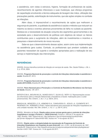 Fundamentos da Enfermagem 3 Capítulo 7 91
a assistência, com vistas à estrutura, higiene, formação de profissionais de saúde,
reconhecimento de agentes infecciosos e suas mudanças, que ofereça programas
de capacitação envolvendo a técnica adequada de lavagem das mãos, utilização das
precauções padrão, esterilização de instrumentos, que são ações simples no combate
as infecções.
Além disso, é imprescindível o reconhecimento de ações que melhorem a
segurança do paciente, a qualidade da assistência à saúde e métodos que reduzam ao
máximo os danos e eventos adversos provenientes de falha no cuidado ao paciente.
Destaca-se a necessidade da atuação conjunta dos segmentos governamentais e da
sociedade para o desenvolvimento de políticas com objetivos de reduzir os fatores
contribuintes para o surgimento de infecções, além de investimentos e incentivo a
pesquisas e desenvolvimento de novos recursos.
Sabe-se que o desenvolvimento dessas ações, assim como sua implementação
na assistência gera custos. Contudo, os profissionais que prestam cuidados aos
pacientes necessitam de suporte e condições apropriadas para a realização de seu
serviço e implementação das intervenções.
REFERÊNCIAS
ANVISA. Anvisa intensifica controle de infecção em serviços de saúde. Rev. Saúde Pública, v. 38, n.
3. p. 475-8, 2004.
ANVISA. Programa Nacional de prevenção e controle de infecções relacionadas à assistência à
saúde. Brasília-DF, 2013.
ANVISA. Programa Nacional de prevenção e controle de infecções relacionadas à assistência à
saúde (2016-2020). Brasília-DF, 2016.
ANVISA. Plano Nacional para a Prevenção e o Controle da Resistência Microbiana nos Serviços
de Saúde. Brasília - DF, 2017.
BATISTA O.M.A., MOURA M.E.B., NUNES B.M.V.T., SILVA A.O., NERY I.S. Representações sociais
de enfermeiras sobre a Infecção Relacionada a Assistência à Saúde: implicações para o cuidar
prevencionista. Rev. Enferm., v. 20, n. 4, p. 500-6, 2012.
BRAGA A.M., MENEZES L.C.Á., ARMOND G.A., CANGUSSSU D., JESUS L.A., CLEMENTE W.T.,
RESENDE E.M., ROMANELLI R.M.C. Ações educativas para prevenção de infecções hospitalares em
uma unidade neonatal. Rev. Min. Enferm., v. 16, n. 1, p. 69-74, 2012.
BRASIL. Ministério da Saúde. Dispõe sobre novas normas gerais para o controle de infecções
hospitalares e revoga a Portaria n. 196/83 [Internet]. Portaria n. 930 de 27 de agosto de
1992. Brasília; 1992. Disponível em: http://pesquisa.in.gov.br/imprensa/jsp/visualiza/index.
jsp?jornal=1&pagina=47 data=04/09/1992. Acesso em: 14 de agosto de 2017.
BRASIL. Dispõe sobre a obrigatoriedade da manutenção de Programas de Controle de
Infecções Hospitalares nos hospitais do país [Internet]. Lei n. 9.431, de 06 de janeiro de 1997.
Brasília-DF. Disponível em: http://www20.anvisa.gov.br/segurancadopaciente/index.php/legislacao/
item/lei-n-9431-1997. Acesso em: 14 de agosto de 2017.
 