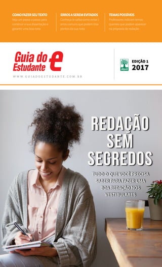 1
REDAÇÕES ENEM NOME DA MATÉRIA
Tudo que você precisa
saber para fazer uma
boa redação no Enem e
em outros vestibulares
book
w w w . g u i a d o e s t u d a n t e . c o m . b r
edição 1
2017
comofazerseutexto
Veja um passo a passo para
construir a sua dissertação e
garantir uma boa nota
Errosaseremevitados
Conheça (e saiba como evitar )
erros comuns que podem tirar
pontos da sua nota
Temaspossíveis
Professores indicam temas
quentes que podem aparecer
na proposta de redação
Tudo o que você precisa
saber para fazer uma
boa redação nos
vestibulares
Redação
sem
segredos
 