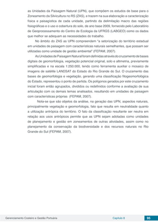 Gerenciamento Costeiro e Gestão Portuária Capítulo 8 95
as Unidades da Paisagem Natural (UPN), que compõem os estudos de base para o
Zoneamento da Silvicultura no RS (ZAS), e trazem na sua elaboração a caracterização
física e paisagística de cada unidade, partindo da delimitação macro das regiões
fisiográficas e o uso e cobertura do solo, de ano base 2009, fornecido pelo Laboratório
de Geoprocessamento do Centro de Ecologia da UFRGS (LABGEO) como os dados
que melhor se adequam as necessidades do trabalho.
No âmbito do ZAS as UPN compreendem “a setorização do território estadual
em unidades de paisagem com características naturais semelhantes, que possam ser
utilizadas como unidade de gestão ambiental” (FEPAM, 2007).
AsUnidadesdePaisagemNaturalforamdefinidasatravésdocruzamentodebases
digitais de geomorfologia, vegetação potencial original, solo e altimetria, previamente
simplificadas e na escala 1:250.000, tendo como ferramenta auxiliar o mosaico de
imagens de satélite LANDSAT do Estado do Rio Grande do Sul. O cruzamento das
bases de geomorfologia e vegetação, gerando uma classificação fitogeomorfológica
do Estado, representou o ponto de partida. Os polígonos gerados por este cruzamento
inicial foram então agrupados, divididos ou redefinidos conforme a avaliação de sua
articulação com os demais temas analisados, resultando em unidades de paisagem
com características próprias (FEPAM, 2007).
	 Nota-se que são objetos da análise, na geração das UPN, aspectos naturais,
principalmente vegetação e geomorfologia, fato que resulta em neutralidade quanto
a utilização antrópica do território. O fato da classificação resultante ser neutra em
relação aos usos antrópicos permite que as UPN sejam adotadas como unidades
de planejamento e gestão em zoneamentos de outras atividades, assim como no
planejamento da conservação da biodiversidade e dos recursos naturais no Rio
Grande do Sul (FEPAM, 2007).
 