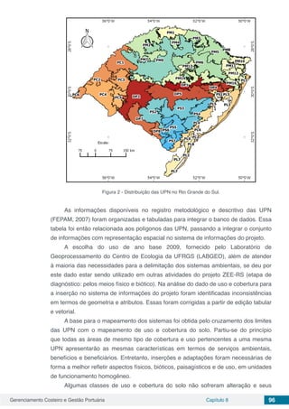 Gerenciamento Costeiro e Gestão Portuária Capítulo 8 96
Figura 2 - Distribuição das UPN no Rio Grande do Sul.
As informações disponíveis no registro metodológico e descritivo das UPN
(FEPAM, 2007) foram organizadas e tabuladas para integrar o banco de dados. Essa
tabela foi então relacionada aos polígonos das UPN, passando a integrar o conjunto
de informações com representação espacial no sistema de informações do projeto.
A escolha do uso de ano base 2009, fornecido pelo Laboratório de
Geoprocessamento do Centro de Ecologia da UFRGS (LABGEO), além de atender
à maioria das necessidades para a delimitação dos sistemas ambientais, se deu por
este dado estar sendo utilizado em outras atividades do projeto ZEE-RS (etapa de
diagnóstico: pelos meios físico e biótico). Na análise do dado de uso e cobertura para
a inserção no sistema de informações do projeto foram identificadas inconsistências
em termos de geometria e atributos. Essas foram corrigidas a partir de edição tabular
e vetorial.
A base para o mapeamento dos sistemas foi obtida pelo cruzamento dos limites
das UPN com o mapeamento de uso e cobertura do solo. Partiu-se do princípio
que todas as áreas de mesmo tipo de cobertura e uso pertencentes a uma mesma
UPN apresentarão as mesmas características em termos de serviços ambientais,
benefícios e beneficiários. Entretanto, inserções e adaptações foram necessárias de
forma a melhor refletir aspectos físicos, bióticos, paisagísticos e de uso, em unidades
de funcionamento homogêneo.
Algumas classes de uso e cobertura do solo não sofreram alteração e seus
 