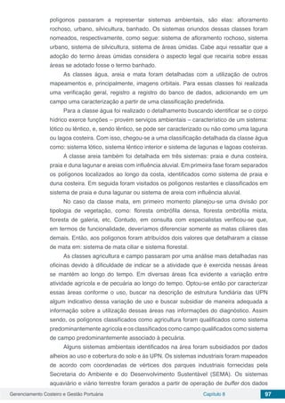 Gerenciamento Costeiro e Gestão Portuária Capítulo 8 97
polígonos passaram a representar sistemas ambientais, são elas: afloramento
rochoso, urbano, silvicultura, banhado. Os sistemas oriundos dessas classes foram
nomeados, respectivamente, como segue: sistema de afloramento rochoso, sistema
urbano, sistema de silvicultura, sistema de áreas úmidas. Cabe aqui ressaltar que a
adoção do termo áreas úmidas considera o aspecto legal que recairia sobre essas
áreas se adotado fosse o termo banhado.
As classes água, areia e mata foram detalhadas com a utilização de outros
mapeamentos e, principalmente, imagens orbitais. Para essas classes foi realizada
uma verificação geral, registro a registro do banco de dados, adicionando em um
campo uma caracterização a partir de uma classificação predefinida.
Para a classe água foi realizado o detalhamento buscando identificar se o corpo
hídrico exerce funções – provém serviços ambientais – característico de um sistema:
lótico ou lêntico, e, sendo lêntico, se pode ser caracterizado ou não como uma laguna
ou lagoa costeira. Com isso, chegou-se a uma classificação detalhada da classe água
como: sistema lótico, sistema lêntico interior e sistema de lagunas e lagoas costeiras.
A classe areia também foi detalhada em três sistemas: praia e duna costeira,
praia e duna lagunar e areias com influência aluvial. Em primeira fase foram separados
os polígonos localizados ao longo da costa, identificados como sistema de praia e
duna costeira. Em seguida foram visitados os polígonos restantes e classificados em
sistema de praia e duna lagunar ou sistema de areia com influência aluvial.
No caso da classe mata, em primeiro momento planejou-se uma divisão por
tipologia de vegetação, como: floresta ombrófila densa, floresta ombrófila mista,
floresta de galeria, etc. Contudo, em consulta com especialistas verificou-se que,
em termos de funcionalidade, deveríamos diferenciar somente as matas ciliares das
demais. Então, aos polígonos foram atribuídos dois valores que detalharam a classe
de mata em: sistema de mata ciliar e sistema florestal.
As classes agricultura e campo passaram por uma análise mais detalhadas nas
oficinas devido à dificuldade de indicar se a atividade que é exercida nessas áreas
se mantém ao longo do tempo. Em diversas áreas fica evidente a variação entre
atividade agrícola e de pecuária ao longo do tempo. Optou-se então por caracterizar
essas áreas conforme o uso, buscar na descrição de estrutura fundiária das UPN
algum indicativo dessa variação de uso e buscar subsidiar de maneira adequada a
informação sobre a utilização dessas áreas nas informações do diagnóstico. Assim
sendo, os polígonos classificados como agricultura foram qualificados como sistema
predominantemente agrícola e os classificados como campo qualificados como sistema
de campo predominantemente associado à pecuária.
Alguns sistemas ambientais identificados na área foram subsidiados por dados
alheios ao uso e cobertura do solo e às UPN. Os sistemas industriais foram mapeados
de acordo com coordenadas de vértices dos parques industriais fornecidas pela
Secretaria do Ambiente e do Desenvolvimento Sustentável (SEMA). Os sistemas
aquaviário e viário terrestre foram gerados a partir de operação de buffer dos dados
 