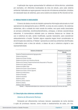 Gerenciamento Costeiro e Gestão Portuária Capítulo 8 99
A aplicação das regras apresentadas foi validada em oficina técnica, subsidiada
por exemplos, em diferentes localizações da área de estudo, para cada sistema
ambiental. Aplicadas as regras geraram mais de oito mil sistemas ambientais, divididos
em dezessete tipos de sistemas, para zona costeira do estado do Rio Grande do Sul.
3 | 	RESULTADOS E DISCUSSÃO
O banco de dados oriundo do trabalho apresenta informação estruturada no nível
operacional de planejamento para o ZEERS, na área da zona costeira. Os sistemas
ambientais, são a unidade de maior escala de análise, aos quais serão associados
os serviços ambientais, benefícios/beneficiários, ameaças, e demais características
relevantes. A nomenclatura adotada para os sistemas baseou-se na classe de
uso e cobertura do solo, sendo modificada, quando necessário, para caracterizar
adequadamente a função. Também alguns aspectos legais foram considerados na
denominação dos sistemas. ATabela 1 apresenta os sistemas ambientais identificados
e delimitados para a área de estudo, a classe de uso e cobertura original e sua
representatividade.
Sistema Ambiental Presença na área de
estudo
Sistema Predominantemente Agropecuário 31,11%
Sistema Aquaviário 0,04%
Sistema de Áreas Úmidas 6,19%
Sistema de Areia com Influência Aluvial 0,01%
Sistema de Campo Predominantemente Associado à Pecuária 35,46%
Sistema de Lagoa Costeira 7,40%
Sistema de Mata Ciliar 4,15%
Sistema de Praia e Duna Costeira 4,07%
Sistema de Praia e Duna Lagunar 0,71%
Sistema de Silvicultura 5,65%
Sistema Florestal 1,50%
Sistema Industrial 0,01%
Sistema Lótico 0,21%
Sistema Lêntico Interior 0,85%
Sistema Urbano 2,41%
Sistema Viário Terrestre 0,22%
Tabela 1 - Representatividade dos sistemas na área de estudo em termos de área.
3.1	Descrição dos sistemas ambientais
Sistema de Afloramento Rochoso
Composto por afloramentos rochosos naturais: exposições da rocha devidas
à ação de processos naturais, como erosão e deslizamentos de solos, em rios,
 
