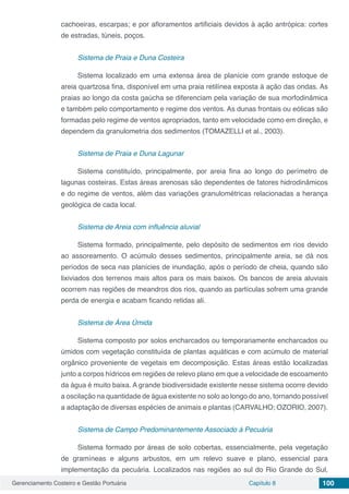 Gerenciamento Costeiro e Gestão Portuária Capítulo 8 100
cachoeiras, escarpas; e por afloramentos artificiais devidos à ação antrópica: cortes
de estradas, túneis, poços.
Sistema de Praia e Duna Costeira
Sistema localizado em uma extensa área de planície com grande estoque de
areia quartzosa fina, disponível em uma praia retilínea exposta à ação das ondas. As
praias ao longo da costa gaúcha se diferenciam pela variação de sua morfodinâmica
e também pelo comportamento e regime dos ventos. As dunas frontais ou eólicas são
formadas pelo regime de ventos apropriados, tanto em velocidade como em direção, e
dependem da granulometria dos sedimentos (TOMAZELLI et al., 2003).
Sistema de Praia e Duna Lagunar
Sistema constituído, principalmente, por areia fina ao longo do perímetro de
lagunas costeiras. Estas áreas arenosas são dependentes de fatores hidrodinâmicos
e do regime de ventos, além das variações granulométricas relacionadas a herança
geológica de cada local.
Sistema de Areia com influência aluvial
Sistema formado, principalmente, pelo depósito de sedimentos em rios devido
ao assoreamento. O acúmulo desses sedimentos, principalmente areia, se dá nos
períodos de seca nas planícies de inundação, após o período de cheia, quando são
lixiviados dos terrenos mais altos para os mais baixos. Os bancos de areia aluviais
ocorrem nas regiões de meandros dos rios, quando as partículas sofrem uma grande
perda de energia e acabam ficando retidas ali.
Sistema de Área Úmida
Sistema composto por solos encharcados ou temporariamente encharcados ou
úmidos com vegetação constituída de plantas aquáticas e com acúmulo de material
orgânico proveniente de vegetais em decomposição. Estas áreas estão localizadas
junto a corpos hídricos em regiões de relevo plano em que a velocidade de escoamento
da água é muito baixa. A grande biodiversidade existente nesse sistema ocorre devido
a oscilação na quantidade de água existente no solo ao longo do ano, tornando possível
a adaptação de diversas espécies de animais e plantas (CARVALHO; OZORIO, 2007).
Sistema de Campo Predominantemente Associado à Pecuária
Sistema formado por áreas de solo cobertas, essencialmente, pela vegetação
de gramíneas e alguns arbustos, em um relevo suave e plano, essencial para
implementação da pecuária. Localizados nas regiões ao sul do Rio Grande do Sul,
 