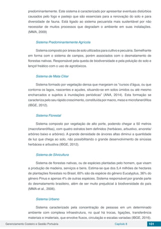 Gerenciamento Costeiro e Gestão Portuária Capítulo 8 101
predominantemente. Este sistema é caracterizado por apresentar eventuais distúrbios
causados pelo fogo e pastejo que são essenciais para a renovação do solo e para
diversidade de fauna. Está ligado ao sistema pecuarista mais sustentável por não
necessitar de muitos processos que degradam o ambiente em suas instalações.
(MMA, 2009)
Sistema Predominantemente Agrícola
Sistema composto por áreas de solo utilizados para cultivo e pecuária. Semelhante
em forma com o sistema de campos, porém associados com o desmatamento de
florestas nativas. Responsável pela queda de biodiversidade e pela poluição do solo e
lençol freático com o uso de agrotóxicos.
Sistema de Mata Ciliar
Sistema formado por vegetação densa que margeiam os “cursos d’água, ou que
contorna os lagos, nascentes e açudes, situando-se em solos úmidos ou até mesmo
encharcados e sujeitos à inundações periódicas” (ANA, 2014). Esta formação se
caracteriza pelo seu rápido crescimento, constituída por macro, meso e microfanerófitos
(IBGE, 2012).
Sistema Florestal
Sistema composto por vegetação de alto porte, podendo chegar a 50 metros
(macrofanerófitas), com quatro estratos bem definidos (herbáceo, arbustivo, arvoreta/
arbóreo baixo e arbóreo). A grande densidade de árvores altas diminui a quantidade
de luz que chega ao solo, não possibilitando o grande desenvolvimento de sinúsias
herbácea e arbustiva (IBGE, 2012).
Sistema de Silvicultura
Sistema de florestas nativas, ou de espécies plantadas pelo homem, que visam
a produção de madeira, serviços e bens. Estima-se que dos 5,4 milhões de hectares
de plantações florestais no Brasil, 60% são da espécie do gênero Eucalyptus, 36% do
gênero Pinus e apenas 4% de outras espécies. Sistema responsável por grande parte
do desmatamento brasileiro, além de ser muito prejudicial à biodiversidade do país
(MMA et al., 2006).
Sistema Urbano
Sistema caracterizado pela concentração de pessoas em um determinado
ambiente com complexa infraestrutura, no qual há trocas, ligações, transferência
materiais e imateriais, que envolve fluxos, circulação e escalas variadas (IBGE, 2016).
 