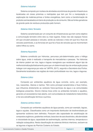 Gerenciamento Costeiro e Gestão Portuária Capítulo 8 102
Sistema Industrial
Sistema composto por núcleos de atividades econômicas de grande infraestrutura
localizadas em áreas próximas a metrópoles que tem por fim a manipulação e
exploração de matérias-primas e fontes energéticas, bem como a transformação de
produtos semiacabados em bens de produção ou de consumo. São as fontes geradoras
da grande parte de resíduos produzidos pelo homem.
Sistema Viário Terrestre
Sistema caracterizado por um conjunto de infraestruturas que tem como objetivo
a comunicação terrestre entre dois ou mais lugares. Estas vias são espaços físicos
em que circulam pessoas e veículos, sendo as rodovias o meio em que há o fluxo de
veículos automóveis, e as ferrovias em que há o fluxo de veículos que se movimentam
sobre trilhos ou carris.
Sistema Aquaviário
Sistema constituído por hidrovias, percursos pré-determinados para o tráfego
sobre água, onde é realizado o transporte de mercadorias e pessoas. “As hidrovias
de interior podem ser rios, lagos e lagoas navegáveis que receberam algum tipo de
melhoria/sinalização/balizamento para que um determinado tipo de embarcação possa
trafegar com segurança por esta via” (MTPA, 2017), segundo a Secretaria dos Portos.
Geralmente localizados nas regiões de maior profundidade nos rios, lagos e lagunas.
Sistema Lótico
Composto por ambientes aquáticos de água corrente, como, por exemplo,
rios, nascentes, ribeiras e riachos. Têm como principal característica o fluxo hídrico,
que influencia diretamente as variáveis físico-químicas da água e as comunidades
biológicas presentes. Ocorre intensa troca entre os ambientes terrestre e aquático,
gerando um ecossistema mais aberto, com comunidades de metabolismo heterotrófico
e há rara estratificação térmica e química.
Sistema Lêntico Interior
Composto por ambientes aquáticos de água parada, como por exemplo, lagoas,
lagos e açudes. Classificados como um importante distribuidor de biodiversidade por
apresentar ecótonos bem definidos. Possuem alta capacidade de solubilização de
compostosorgânicos,gradientesverticais,baixoteordesaisdissolvidos,altadensidade
e viscosidade da água, capacidade de sedimentação, seiches internos, temperatura e
radiação subaquática. Nesta classificação de sistemas lênticos interiores, excluem-se
as lagunas e lagoas da Planície Costeira do Estado.
 