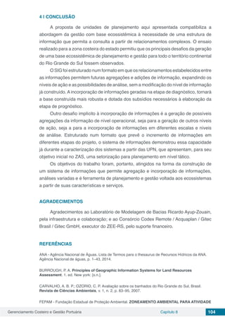 Gerenciamento Costeiro e Gestão Portuária Capítulo 8 104
4 | 	CONCLUSÃO
A proposta de unidades de planejamento aqui apresentada compatibiliza a
abordagem da gestão com base ecossistêmica à necessidade de uma estrutura de
informação que permita a consulta a partir de relacionamentos complexos. O ensaio
realizado para a zona costeira do estado permitiu que os principais desafios da geração
de uma base ecossistêmica de planejamento e gestão para todo o território continental
do Rio Grande do Sul fossem observados.
O SIG foi estruturado num formato em que os relacionamentos estabelecidos entre
as informações permitem futuras agregações e adições de informação, expandindo os
níveis de ação e as possibilidades de análise, sem a modificação do nível de informação
já construído. A incorporação de informações geradas na etapa de diagnóstico, tornará
a base construída mais robusta e dotada dos subsídios necessários à elaboração da
etapa de prognóstico.
Outro desafio implícito à incorporação de informações é a geração de possíveis
agregações da informação de nível operacional, seja para a geração de outros níveis
de ação, seja a para a incorporação de informações em diferentes escalas e níveis
de análise. Estruturado num formato que prevê o incremento de informações em
diferentes etapas do projeto, o sistema de informações demonstrou essa capacidade
já durante a caracterização dos sistemas a partir das UPN, que apresentam, para seu
objetivo inicial no ZAS, uma setorização para planejamento em nível tático.
Os objetivos do trabalho foram, portanto, atingidos na forma da construção de
um sistema de informações que permite agregação e incorporação de informações,
análises variadas e é ferramenta de planejamento e gestão voltada aos ecossistemas
a partir de suas características e serviços.
AGRADECIMENTOS
Agradecimentos ao Laboratório de Modelagem de Bacias Ricardo Ayup-Zouain,
pela infraestrutura e colaboração; e ao Consórcio Codex Remote / Acquaplan / Gitec
Brasil / Gitec GmbH, executor do ZEE-RS, pelo suporte financeiro.
REFERÊNCIAS
ANA - Agência Nacional de Águas. Lista de Termos para o thesaurus de Recursos Hídricos da ANA.
Agência Nacional de águas, p. 1–43, 2014.
BURROUGH, P. A. Principles of Geographic Information Systems for Land Resources
Assessment. 1. ed. New york: [s.n.].
CARVALHO, A. B. P.; OZORIO, C. P. Avaliação sobre os banhados do Rio Grande do Sul, Brasil.
Revista de Ciências Ambientais, v. 1, n. 2, p. 83–95, 2007.
FEPAM - Fundação Estadual de Proteção Ambiental. ZONEAMENTO AMBIENTAL PARA ATIVIDADE
 