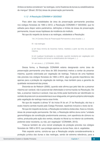 Gerenciamento Costeiro e Gestão Portuária Capítulo 1 6
Ambos os textos consideram “as restingas, como fixadoras de dunas ou estabilizadoras
de mangue” (Brasil, 2012a) áreas de preservação permanente.
1.1.2	 A Resolução CONAMA no
303/2002
Para além das modalidades de área de preservação permanente previstas
nos códigos florestais de 1965 e 2012, a Resolução CONAMA no
303/2002, que foi
editada para dispor sobre parâmetros, definições e limites de áreas de preservação
permanente, trouxe novas hipóteses de incidência do instituto.
No que diz respeito às dunas e as restingas, estabelece a Resolução:
“Art. 3o
Constitui Área de Preservação Permanente a área situada: (...)
IX - nas restingas:
a) em faixa mínima de trezentos metros, medidos a partir da linha de preamar
máxima;
b) em qualquer localização ou extensão, quando recoberta por vegetação com
função fixadora de dunas ou estabilizadora de mangues; (...)
XI - em duna; (...)” (CONAMA, 2002).
Dessa forma, a Resolução CONAMA estaria designando como área de
preservação permanente uma faixa de 300 (trezentos) metros a contar da preamar
máxima, quando colonizada por vegetação de restinga. Trata-se de uma hipótese
não prevista nos códigos florestais de 1965 e 2012, algo de grande importância não
apenas para a proteção da vegetação de restinga, mas também para a garantia da
qualidade recreacional das praias.
Discorda-se de Niebuhr (2005), quando este afirma que pelo fato de a preamar
máxima ser variável, não é possível dar efetividade à norma trazida na Resolução. De
fato, a preamar máxima é variável, mas seu limite pode facilmente ser identificado no
contato da praia com os ecossistemas à sua retaguarda; em geral a própria colonização
pela vegetação de restinga marca esse limite.
No que diz respeito à alínea “b” do inciso IX do art. 3º da Resolução, ela traz o
exato mesmo sentido trazido pelo Código Florestal, repetindo inclusive o texto da lei.
No que diz respeito às dunas, a Resolução considerou todas elas, fixas ou móveis,
áreas de preservação permanente. De fato, a Resolução define duna como “unidade
geomorfológica de constituição predominante arenosa, com aparência de cômoro ou
colina, produzida pela ação dos ventos, situada no litoral ou no interior do continente,
podendo estar recoberta, ou não, por vegetação” (CONAMA, 2012).
Trata-se também de uma visível ampliação da proteção prevista nos códigos
florestais de 1965 e 2012, que protegia apenas as dunas fixas, isto é, vegetadas.
Pelo exposto acima, conclui-se que a Resolução amplia consideravelmente a
proteção jurídica das dunas e das restingas, sendo de extrema relevância, para a
 
