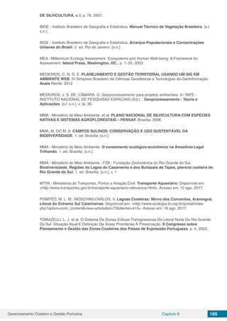 Gerenciamento Costeiro e Gestão Portuária Capítulo 8 105
DE SILVICULTURA. v. I, p. 78, 2007.
IBGE - Instituto Brasileiro de Geografia e Estatística. Manual Técnico da Vegetação Brasileira. [s.l:
s.n.].
IBGE - Instituto Brasileiro de Geografia e Estatística. Arranjos Populacionais e Concentrações
Urbanas do Brasil. 2. ed. Rio de Janeiro: [s.n.].
MEA - Millennium Ecology Assessment. Ecosystems and Human Well-being: A Framework for
Assessment. Island Press, Washington, DC., p. 1–25, 2003.
MEDEIROS, C. N. D. E. PLANEJAMENTO E GESTÃO TERRITORIAL USANDO UM SIG EM
AMBIENTE WEB. IV Simpósio Brasileiro de Ciências Geodésicas e Tecnologias da Geoinformação.
Anais.Recife: 2012
MEDEIROS, J. S. DE; CÂMARA, G. Geoprocessamento para projetos ambientais. In: INPE -
INSTITUTO NACIONAL DE PESQUISAS ESPACIAIS (Ed.). . Geoprocessamento - Teoria e
Aplicações. [s.l: s.n.]. v. Ip. 36.
MMA - Ministério do Meio Ambiente. et al. PLANO NACIONAL DE SILVICULTURA COM ESPÉCIES
NATIVAS E SISTEMAS AGROFLORESTAIS – PENSAF. Brasília, 2006.
MMA, M. DO M. A. CAMPOS SULINOS: CONSERVAÇÃO E USO SUSTENTÁVEL DA
BIODIVERSIDADE. 1. ed. Brasília: [s.n.].
MMA - Ministério do Meio Ambiente. O zoneamento ecológico-econômico na Amazônia Legal
Trilhando. 1. ed. Brasília: [s.n.].
MMA - Ministério do Meio Ambiente.; FZB - Fundação Zoobotânica do Rio Grande do Sul.
Biodiversidade. Regiões da Lagoa do Casamento e dos Butiazais de Tapes, planície costeira do
Rio Grande do Sul. 1. ed. Brasília: [s.n.]. v. 1
MTPA - Ministérios do Tranportes, Portos e Aviação Civil. Transporte Aquaviário. Disponível em:
<http://www.transportes.gov.br/transporte-aquaviario-relevancia.html>. Acesso em: 12 ago. 2017.
POMPÊO, M. L. M.; MOSCHINI-CARLOS, V. Lagoas Costeiras: Morro dos Conventos, Araranguá,
Litoral do Extremo Sul Catarinense. Disponível em: <http://www.ecologia.ib.usp.br/portal/index.
php?option=com_content&view=article&id=75&Itemid=415>. Acesso em: 16 ago. 2017.
TOMAZELLI, L. J. et al. O Sistema De Dunas Eólicas Transgressivas Do Litoral Norte Do Rio Grande
Do Sul: Situação Atual E Definição De Áreas Prioritárias À Preservação. II Congresso sobre
Planeamento e Gestão das Zonas Costeiras dos Países de Expressão Portuguesa, p. 4, 2003.
 