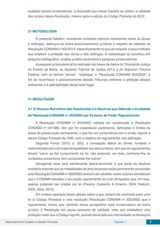 Gerenciamento Costeiro e Gestão Portuária Capítulo 1 7
proteção desses ecossistemas, a discussão que nesse trabalho se coloca: a validade
dos incisos dessa Resolução, mesmo após a edição do Código Florestal de 2012.
2 | 	METODOLOGIA
O presente trabalho, revisitando conceitos teóricos importantes sobre as dunas
e restingas, debruçou-se sobre posicionamentos jurídicos a respeito da validade da
Resolução CONAMAno
303/2012, especificamente no que diz respeito a seus institutos
que ampliam a proteção das dunas e das restingas. A metodologia se constituiu em
pesquisa bibliográfica, análise jurídico-doutrinária e pesquisa jurisprudencial.
Apesquisa jurisprudencial foi realizada nas bases de dados do Tribunal de Justiça
do Estado da Bahia, do Superior Tribunal de Justiça (STJ) e do Supremo Tribunal
Federal, com os termos “dunas”, “restingas” e “Resolução CONAMA 303/2002”, a
fim de reconhecer o posicionamento desses Tribunais referente à proteção desses
ambientes e à aplicabilidade desse texto legal.
3 | 	RESULTADOS
3.1	O Alcance Normativo das Resoluções e a Doutrina que Defende a Invalidade
da Resolução CONAMA no
303/2002 por Excesso de Poder Regulamentar
A Resolução CONAMA no
303/2002, editada em substituição à Resolução
CONAMA no
04/1985, tem por fim estabelecer parâmetros, definições e limites de
áreas de preservação permanente, o que fez em consonância com o então vigente à
época Código Florestal de 1965, com o objetivo de regulamentar sua aplicação.
Segundo Ferraz (2013, p. 202), a concepção liberal do direito, fundada e
sistematizada sob o princípio da legalidade dos atos jurídicos, tem que os regulamentos
devem “servir ao fiel cumprimento da lei, não podendo, em tese, contrariar-lhe os
conteúdos prescritivos nem acrescentar-lhe outros”.
Advogando essa tese estritamente liberal-iluminista é que parte da doutrina
brasileira entende que as modalidades de área de preservação permanente acrescidas
pela Resolução CONAMAno
303/2002 carecem de validade: esses autores consideram
que o CONAMA excedeu o seu poder regulamentar ao criar obrigações que, em tese,
apenas poderiam ser criadas por lei (Pereira; Castanho & Emerim, 2004; Niebuhr,
2005; Silva, 2012).
Em síntese apertada desse debate sobre o que restaria do confronto entre uma
lei (o Código Florestal) e uma resolução (Resolução CONAMA no
303/2002) que a
regulamenta, temos que: partindo dessa perspectiva mais conservadora da teoria
jurídica, a Resolução em causa careceria de validade, visto que estabelece uma
proteção maior que o Código vigente, quando devia pela sua inferioridade na hierarquia
 