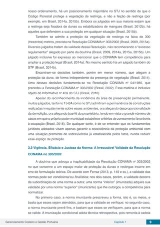 Gerenciamento Costeiro e Gestão Portuária Capítulo 1 9
nosso ordenamento, há um posicionamento majoritário no STJ no sentido de que o
Código Florestal protege a vegetação de restinga, e não a feição de restinga (por
exemplo, em Brasil, 2014a, 2015b). Embora os julgados em sua maioria exijam que
a restinga seja fixadora de dunas ou estabilizadora de mangues (Brasil, 2012b), há
aqueles que defendem a sua proteção em qualquer situação (Brasil, 2015b).
Também se admite a proteção da vegetação de restinga na faixa de 300
(trezentos) metros, prevista na Resolução CONAMA no
303/2002 (Brasil, 2009, 2015a).
Diversos julgados tratam da validade dessa Resolução, não reconhecendo o “excesso
regulamentar” alegado por parte da doutrina (Brasil, 2009, 2014a, 2015a, 2015b). Um
julgado inclusive foi expresso ao mencionar que o CONAMA tem competência para
ampliar a proteção legal (Brasil, 2014a). No mesmo sentido há um julgado também do
STF (Brasil, 2014b).
Encontram-se decisões também, porém em menor número, que alegam a
proteção da duna, de forma independente da presença de vegetação (Brasil, 2011).
Uma dessas decisões fundamenta-se na Resolução CONAMA no
04/1985, que
precedeu a Resolução CONAMA no
303/2002 (Brasil, 2002). Essa matéria é inclusive
objeto do Informativo no
459 do STJ (Brasil, 2010).
Apesar do reconhecimento da incidência da área de preservação permanente,
muitos julgados, tanto no TJ-BAcomo no STJ admitiram a permanência de construções
realizadas irregularmente sobre esses ambientes, ora alegando desproporcionalidade
da demolição, ora alegando boa-fé do proprietário, tendo em vista o grande número de
casos em que o próprio poder municipal estabelece critérios de zoneamento favoráveis
à ocupação (Brasil, 2016).	De qualquer sorte, é de se entender que os fundamentos
jurídicos adotados visam apenas garantir a coexistência da proteção ambiental com
uma situação premente de sobrevivência já estabelecida pelos fatos, nunca reduzir
esse espaço de proteção.
3.3	Vigência, Eficácia e Justeza da Norma: A Irrecusável Validade da Resolução
CONAMA no 303/2002
A doutrina que advoga a inaplicabilidade da Resolução CONAMA no
303/2002
no que concerne a um espaço maior de proteção às dunas e restingas incorre em
erro de formulação teórica. De acordo com Ferraz (2013, p. 149 e ss.), a validade das
normas pode ser condicional ou finalística; nos dois casos, porém, a validade decorre
da subordinação de uma norma a outra; uma norma “inferior” (imunizada) adquire sua
validade por uma norma “superior” (imunizante) que lhe outorgou a competência para
normatizar.
No primeiro caso, a norma imunizante prescreveu a forma, isto é, os meios, e
basta que esses sejam atendidos, para que a validade se verifique; no segundo caso,
a norma imunizante prevê fins, e bastam que esses se verifiquem, para que a norma
se valide. A imunização condicional adota técnica retrospectiva, pois remonta à cadeia
 