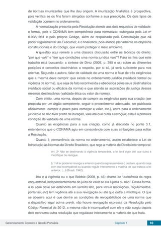 Gerenciamento Costeiro e Gestão Portuária Capítulo 1 10
de normas imunizantes que lhe deu origem. A imunização finalística é prospectiva,
pois verifica se os fins foram atingidos conforme a sua prescrição. Os dois tipos de
validação ocorrem no ordenamento.
A normatização prescrita pela Resolução atende aos dois requisitos de validade:
o formal, pois o CONAMA tem competência para normatizar, outorgada pela Lei no
6.938/1981 e pelo próprio Código, além de respaldada pela Constituição que dá
poder regulamentar ao Executivo; e o finalístico, pois atende plenamente os objetivos
constitucionais e do Código, que visam proteger o meio ambiente.
A questão aqui remete a uma clássica discussão entre os teóricos do direito:
“por que vale” e “em que condições uma norma jurídica vale”? Para os fins que este
trabalho está buscando, a síntese de Diniz (2008, p. 395 e ss) sobre as diferentes
posições e conceitos doutrinários a respeito, por si só, já será suficiente para nos
orientar. Segundo a autora, falar de validade de uma norma é falar de três exigências
que a mesma deve cumprir: que exista no ordenamento jurídico (validade formal ou
vigência da norma), que seja de fato reconhecida e obedecida pelos seus destinatários
(validade social ou eficácia da norma) e que atenda as aspirações de justiça desses
mesmos destinatários (validade ética ou valor da norma).
Com efeito, uma norma, depois de cumprir as exigências para sua criação (ser
proposta por um órgão competente, seguir o procedimento adequado, ser publicada
oficialmente, cumprir o prazo para começar a valer, etc.), entra para o ordenamento
jurídico e se não tiver prazo de duração, vale até que outra a revogue; esta é a primeira
condição de validade de uma norma.
Quanto às exigências para a sua criação, como já discutido no ponto 3.1,
entendemos que o CONAMA agiu em consonância com suas atribuições para editar
a Resolução.
Quanto à permanência da norma no ordenamento, assim estabelece a Lei de
Introdução às Normas do Direito Brasileiro, que rege a matéria de Direito intertemporal:
Art. 2o
Não se destinando à vigência temporária, a lei terá vigor até que outra a
modifique ou revogue.  
§ 1o
A lei posterior revoga a anterior quando expressamente o declare, quando seja
com ela incompatível ou quando regule inteiramente a matéria de que tratava a lei
anterior. (...) (Brasil, 1942).
Isto é a vigência ou o que Bobbio (2008, p. 46) chama de “existência da regra
enquanto tal, independentemente do juízo de valor se ela é justa ou não”. Dessa forma,
a lei (que deve ser entendida em sentido lato, para incluir resoluções, regulamentos,
portarias, etc) tem vigência até a sua revogação ou até que outra a modifique. O que
se observa aqui é que dentre as condições de revogabilidade de uma norma que
o dispositivo legal acima prevê, não houve revogação expressa da Resolução pelo
Código Florestal de 2012, a mesma não é incompatível com ele e não surgiu depois
dele nenhuma outra resolução que regulasse inteiramente a matéria de que trata.
 