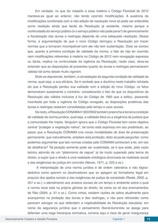 Gerenciamento Costeiro e Gestão Portuária Capítulo 1 11
Em verdade, no que diz respeito a essa matéria o Código Florestal de 2012
manteve-se igual ao anterior, não tendo ocorrido modificações. A ausência de
modificações combinada com a não edição de resolução nova só pode ser entendida
como reedição ainda que tácita da Resolução já existente, mesmo porque a
continuidade do serviço público (e o serviço público não pode parar!) de gerenciamento
e fiscalização das dunas e restingas depende de uma adequada resolução. Dessa
forma, a argumentação de que o novo Código derrogou a Resolução por trazer
normas que a tornaram incompatível com ele não tem sustentação. Disto se conclui
que, quanto à primeira condição de validade da norma, o fato de não ter ocorrido
nem modificações referentes à matéria no Código de 2012 nem revogação expressa
ou tácita, implica na continuidade da vigência da Resolução; neste caso, deve-se
entender que as disposições ali presentes quanto às dunas e restingas permanecem
válidas tal como desde muito vigoram.
Disto se depreende, também, a constatação da segunda condição de validade da
norma, qual seja, a sua eficácia. Se é verdade que a doutrina neste trabalho refutada
diz que a Resolução perdeu sua validade com a edição do novo Código, os fatos
demonstram exatamente o contrário: considerando o fato de que os dispositivos da
Resolução são válidos inclusive à luz do Código de 1965 que a editou, passando
inconteste por toda a vigência do Código revogado, as disposições protetivas das
dunas e restingas restaram consolidadas pelo tempo e usos sociais.
Deresto,aResoluçãoCONAMAno
303/2002tambémpreencheaterceiracondição
de validade da norma jurídica, qual seja, a validade ética ou a exigência de justeza que
a comunidade lhe impõe. Ninguém ignora que o Código Florestal tem como objetivo
central “proteger a vegetação nativa”, tal como está expresso em seu preâmbulo, ao
passo que a Resolução CONAMA cria novas modalidades de área de preservação
permanente, que naturalmente, ampliam esta proteção; disto se pode perguntar: como
podemos argumentar que tais normas criadas pelo CONAMA contrariam a lei, em vez
de detalhá-la? Tal posição somente pode ser sustentada, se é que pode, pelo vazio
teórico advindo de um “platonismo de regras” já de muito superado pela teoria do
direito, a supor que o direito é uma realidade ontológica divorciada da realidade social
e das exigências de justiça em concreto (Neves, 1971, p. 225 e ss.).
A interpretação de uma norma jurídica é de ordem valorativa e não lógico-
dedutiva como querem os doutrinadores que se apegam ao formalismo legal em
prejuízo dos apelos sociais e das exigências de justiça da sociedade (Reale, 2002, p.
351 e ss.); o atendimento aos anseios sociais de um tempo e ambiente sobre o qual
a norma recai está na própria gênese do direito, tal como se vê dos ensinamentos
de Ráo (2004, p. 51 e ss.). Como vimos, existem razões de sobra atualmente para
avançarmos na proteção das dunas e das restingas, e não para retroceder como
parecem advogar os que defendem a inaplicabilidade da Resolução estudada: em
nome da segurança jurídica que o pensamento liberal-iluminista se apega para
defender uma cega hierarquia normativa, correria aqui o risco de gerar insegurança
 
