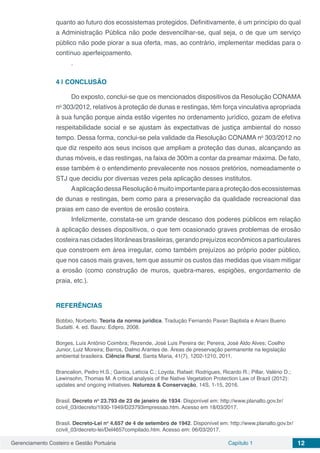 Gerenciamento Costeiro e Gestão Portuária Capítulo 1 12
quanto ao futuro dos ecossistemas protegidos. Definitivamente, é um princípio do qual
a Administração Pública não pode desvencilhar-se, qual seja, o de que um serviço
público não pode piorar a sua oferta, mas, ao contrário, implementar medidas para o
contínuo aperfeiçoamento.
.
4 | 	CONCLUSÃO
Do exposto, conclui-se que os mencionados dispositivos da Resolução CONAMA
no
303/2012, relativos à proteção de dunas e restingas, têm força vinculativa apropriada
à sua função porque ainda estão vigentes no ordenamento jurídico, gozam de efetiva
respeitabilidade social e se ajustam às expectativas de justiça ambiental do nosso
tempo. Dessa forma, conclui-se pela validade da Resolução CONAMA no
303/2012 no
que diz respeito aos seus incisos que ampliam a proteção das dunas, alcançando as
dunas móveis, e das restingas, na faixa de 300m a contar da preamar máxima. De fato,
esse também é o entendimento prevalecente nos nossos pretórios, nomeadamente o
STJ que decidiu por diversas vezes pela aplicação desses institutos.
AaplicaçãodessaResoluçãoémuitoimportanteparaaproteçãodosecossistemas
de dunas e restingas, bem como para a preservação da qualidade recreacional das
praias em caso de eventos de erosão costeira.
Infelizmente, constata-se um grande descaso dos poderes públicos em relação
à aplicação desses dispositivos, o que tem ocasionado graves problemas de erosão
costeira nas cidades litorâneas brasileiras, gerando prejuízos econômicos a particulares
que constroem em área irregular, como também prejuízos ao próprio poder público,
que nos casos mais graves, tem que assumir os custos das medidas que visam mitigar
a erosão (como construção de muros, quebra-mares, espigões, engordamento de
praia, etc.).
REFERÊNCIAS
Bobbio, Norberto. Teoria da norma jurídica. Tradução Fernando Pavan Baptista e Ariani Bueno
Sudatti. 4. ed. Bauru: Edipro, 2008.
Borges, Luís Antônio Coimbra; Rezende, José Luis Pereira de; Pereira, José Aldo Alves; Coelho
Junior, Luiz Moreira; Barros, Dalmo Arantes de. Áreas de preservação permanente na legislação
ambiental brasileira. Ciência Rural, Santa Maria, 41(7), 1202-1210, 2011.
Brancalion, Pedro H.S.; Garcia, Letícia C.; Loyola, Rafael; Rodrigues, Ricardo R.; Pillar, Valério D.;
Lewinsohn, Thomas M. A critical analysis of the Native Vegetation Protection Law of Brazil (2012):
updates and ongoing initiatives. Natureza & Conservação, 14S, 1-15, 2016.
Brasil. Decreto no
23.793 de 23 de janeiro de 1934. Disponível em: http://www.planalto.gov.br/
ccivil_03/decreto/1930-1949/D23793impressao.htm. Acesso em 18/03/2017.
Brasil. Decreto-Lei no
4.657 de 4 de setembro de 1942. Disponível em: http://www.planalto.gov.br/
ccivil_03/decreto-lei/Del4657compilado.htm. Acesso em: 06/03/2017.  
 