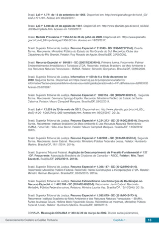 Gerenciamento Costeiro e Gestão Portuária Capítulo 1 13
Brasil. Lei no
4.771 de 15 de setembro de 1965. Disponível em: http://www.planalto.gov.br/ccivil_03/
leis/L4771.htm. Acesso em: 06/03/2017.
Brasil. Lei no
6.938 de 31 de agosto de 1981. Disponível em: http://www.planalto.gov.br/ccivil_03/leis/
L6938compilada.htm. Acesso em 10/03/2017.
Brasil. Medida Provisória no
1956-52 de 26 de julho de 2000. Disponível em: https://www.planalto.
gov.br/ccivil_03/mpv/antigas/1956-52.htm. Acesso em 18/03/2017.
Brasil. Superior Tribunal de Justiça. Recurso Especial no
115599 - RS 1996/0076753-0), Quarta
Turma. Recorrente: Ministério Público do Estado do Rio Grande do Sul. Recorrido: Clube dos
Caçadores do Rio Grande. Relator: Ruy Rosado de Aguiar. Brasília/DF, 02/09/2002.
Brasil. Recurso Especial no
994881 - SC (2007/0236340-0), Primeira turma. Recorrente: Palmar
Empreendimentos Imobiliários e Turisticos LTDA. Recorrido: Instituto Brasileiro do Meio Ambiente e
dos Recursos Naturais Renováveis - IBAMA. Relator: Benedito Gonçalves. Brasília/DF, 09/09/2009.
Brasil. Superior Tribunal de Justiça. Informativo no
459 de 6 a 10 de dezembro de
2010, Segunda Turma. Disponível em https://ww2.stj.jus.br/jurisprudencia/externo/
informativo/?acao=pesquisar&livre=dunas+ou+restingas&operador=e&b=INFJ&thesaurus=JURIDICO
Acesso 23/02/2017.
Brasil. Superior Tribunal de Justiça. Recurso Especial no
1069155 - SC (2008/0137879-5), Segunda
Turma. Recorrente: Germano Spricigo-Espólio. Recorrido: Ministério Público do Estado de Santa
Catarina. Relator: Mauro Campbell Marques. Brasília/DF, 03/02/2011.
Brasil. Lei no
12.651 de 25 de maio de 2012. Disponível em: http://www.planalto.gov.br/ccivil_03/_
ato2011-2014/2012/lei/L12651compilado.htm. Acesso em: 06/03/2017. 2012a.
Brasil. Superior Tribunal de Justiça. Recurso Especial no
1.234.373 - SC (2011/0023695-0), Segunda
Turma. Recorrente: Instituto Brasileiro Do Meio Ambiente E Dos Recursos Naturais Renováveis -
IBAMA. Recorrido: Helio Jose Bernz. Relator: Mauro Campbell Marques. Brasília/DF, 13/06/2012.
2012b.
Brasil. Superior Tribunal de Justiça. Recurso Especial no
1462208 – SC (2014/0149502-0), Segunda
Turma. Recorrente: Jamir Cabral. Recorrido: Ministério Público Federal e outros. Relator: Humberto
Martins. Brasília/DF, 11/11/2014. 2014a.
Brasil. Supremo Tribunal Federal. Argüição de Descumprimento de Preceito Fundamental no
127
- DF. Requerente: Associação Brasileira de Criadores de Camarão – ABCC. Relator:  Min. Teori
Zavascki. Brasília/DF, 25/02/2014. 2014b.
Brasil. Superior Tribunal de Justiça. Recurso Especial no
1.368.187 - SC (2012/0190464-0).
Recorrente: Ministério Público Federal. Recorrido: Hantei Construções e Incorporações LTDA. Relator:
Ministro Herman Benjamin. Brasília/DF, 05/05/2015. 2015a.
Brasil. Superior Tribunal de Justiça. Recurso Extraordinário nos Embargos de Declaração no
Recurso Especial no
1.462.208 - SC (2014/0149502-0). Recorrente: Jamir Cabral. Recorrido:
Ministério Público Federal e outros. Relatora: Ministra Laurita Vaz. Brasília/DF, 13/10/2015. 2015b.
Brasil. Superior Tribunal de Justiça. Recurso Especial no
1.585.679 - SC (2016/0042473-1).
Recorrente: Instituto Brasileiro do Meio Ambiente e dos Recursos Naturais Renováveis – IBAMA,
Áureo de Araújo Souza, Helena Beck Figueiredo Souza. Recorridos: os mesmos, Ministério Público
Federal, União. Relator: Humberto Martins. Brasília/DF, 08/09/2016.
CONAMA. Resolução CONAMA no
303 de 20 de março de 2002. Dispõe sobre parâmetros,
 