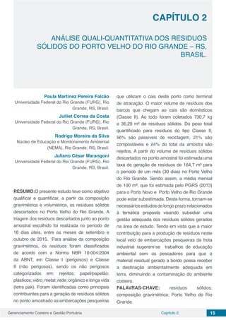 Gerenciamento Costeiro e Gestão Portuária 15Capítulo 2
ANÁLISE QUALI-QUANTITATIVA DOS RESIDUOS
SÓLIDOS DO PORTO VELHO DO RIO GRANDE – RS,
BRASIL.
Capítulo 2
Paula Martinez Pereira Falcão
Universidade Federal do Rio Grande (FURG), Rio
Grande, RS, Brasil.
Julliet Correa da Costa
Universidade Federal do Rio Grande (FURG), Rio
Grande, RS, Brasil.
Rodrigo Moreira da Silva
Núcleo de Educação e Monitoramento Ambiental
(NEMA), Rio Grande, RS, Brasil.
Juliano César Marangoni
Universidade Federal do Rio Grande (FURG), Rio
Grande, RS, Brasil.
RESUMO:O presente estudo teve como objetivo
qualificar e quantificar, a partir da composição
gravimétrica e volumétrica, os resíduos sólidos
descartados no Porto Velho do Rio Grande. A
triagem dos resíduos descartados junto ao ponto
amostral escolhido foi realizada no período de
18 dias úteis, entre os meses de setembro e
outubro de 2015. Para análise da composição
gravimétrica, os resíduos foram classificados
de acordo com a Norma NBR 10.004:2004
da ABNT, em Classe I (perigosos) e Classe
II (não perigosos), sendo os não perigosos
categorizados em: rejeitos; papel/papelão;
plásticos; vidro; metal; rede; orgânico e longa vida
(tetra pak). Foram identificadas como principais
contribuintes para a geração de resíduos sólidos
no ponto amostrado as embarcações pesqueiras
que utilizam o cais deste porto como terminal
de atracação. O maior volume de resíduos dos
barcos que chegam ao cais são domésticos
(Classe II). Ao todo foram coletados 730,7 kg
e 36,29 m³ de resíduos sólidos. Do peso total
quantificado para resíduos do tipo Classe II,
56% são passíveis de reciclagem, 21% são
compostáveis e 24% do total da amostra são
rejeitos. A partir do volume de resíduos sólidos
descartados no ponto amostral foi estimada uma
taxa de geração de resíduos de 164,7 m³ para
o período de um mês (30 dias) no Porto Velho
do Rio Grande. Sendo assim, a média mensal
de 100 m³, que foi estimada pelo PGRS (2013)
para o Porto Novo e Porto Velho de Rio Grande
pode estar subestimada. Desta forma, tornam-se
necessários estudos de longo prazo relacionados
à temática proposta visando subsidiar uma
gestão adequada dos resíduos sólidos gerados
na área de estudo. Tendo em vista que a maior
contribuição para a produção de resíduos neste
local veio de embarcações pesqueiras da frota
industrial sugerem-se trabalhos de educação
ambiental com os pescadores para que o
material residual gerado a bordo possa receber
a destinação ambientalmente adequada em
terra, diminuindo a contaminação do ambiente
costeiro.
PALAVRAS-CHAVE: resíduos sólidos;
composição gravimétrica; Porto Velho do Rio
Grande.
 