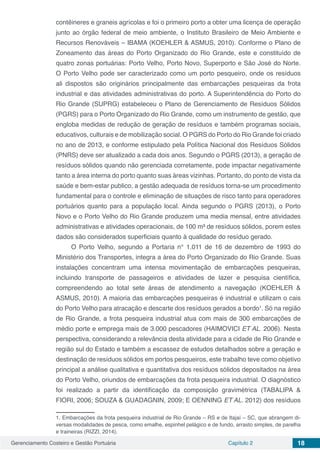 Gerenciamento Costeiro e Gestão Portuária Capítulo 2 18
contêineres e graneis agrícolas e foi o primeiro porto a obter uma licença de operação
junto ao órgão federal de meio ambiente, o Instituto Brasileiro de Meio Ambiente e
Recursos Renováveis – IBAMA (KOEHLER & ASMUS, 2010). Conforme o Plano de
Zoneamento das áreas do Porto Organizado do Rio Grande, este e constituído de
quatro zonas portuárias: Porto Velho, Porto Novo, Superporto e São José do Norte.
O Porto Velho pode ser caracterizado como um porto pesqueiro, onde os resíduos
ali dispostos são originários principalmente das embarcações pesqueiras da frota
industrial e das atividades administrativas do porto. A Superintendência do Porto do
Rio Grande (SUPRG) estabeleceu o Plano de Gerenciamento de Resíduos Sólidos
(PGRS) para o Porto Organizado do Rio Grande, como um instrumento de gestão, que
engloba medidas de redução de geração de resíduos e também programas sociais,
educativos, culturais e de mobilização social. O PGRS do Porto do Rio Grande foi criado
no ano de 2013, e conforme estipulado pela Política Nacional dos Resíduos Sólidos
(PNRS) deve ser atualizado a cada dois anos. Segundo o PGRS (2013), a geração de
resíduos sólidos quando não gerenciada corretamente, pode impactar negativamente
tanto a área interna do porto quanto suas áreas vizinhas. Portanto, do ponto de vista da
saúde e bem-estar publico, a gestão adequada de resíduos torna-se um procedimento
fundamental para o controle e eliminação de situações de risco tanto para operadores
portuários quanto para a população local. Ainda segundo o PGRS (2013), o Porto
Novo e o Porto Velho do Rio Grande produzem uma media mensal, entre atividades
administrativas e atividades operacionais, de 100 m³ de resíduos sólidos, porem estes
dados são considerados superficiais quanto à qualidade do resíduo gerado.
O Porto Velho, segundo a Portaria n° 1.011 de 16 de dezembro de 1993 do
Ministério dos Transportes, integra a área do Porto Organizado do Rio Grande. Suas
instalações concentram uma intensa movimentação de embarcações pesqueiras,
incluindo transporte de passageiros e atividades de lazer e pesquisa científica,
compreendendo ao total sete áreas de atendimento a navegação (KOEHLER &
ASMUS, 2010). A maioria das embarcações pesqueiras é industrial e utilizam o cais
do Porto Velho para atracação e descarte dos resíduos gerados a bordo1
. Só na região
de Rio Grande, a frota pesqueira industrial atua com mais de 300 embarcações de
médio porte e emprega mais de 3.000 pescadores (HAIMOVICI ET AL. 2006). Nesta
perspectiva, considerando a relevância desta atividade para a cidade de Rio Grande e
região sul do Estado e também a escassez de estudos detalhados sobre a geração e
destinação de resíduos sólidos em portos pesqueiros, este trabalho teve como objetivo
principal a análise qualitativa e quantitativa dos resíduos sólidos depositados na área
do Porto Velho, oriundos de embarcações da frota pesqueira industrial. O diagnóstico
foi realizado a partir da identificação da composição gravimétrica (TABALIPA &
FIORI, 2006; SOUZA & GUADAGNIN, 2009; E OENNING ET AL. 2012) dos resíduos
1. Embarcações da frota pesqueira industrial de Rio Grande – RS e de Itajaí – SC, que abrangem di-
versas modalidades de pesca, como emalhe, espinhel pelágico e de fundo, arrasto simples, de parelha
e traineiras (RIZZI, 2014).
 