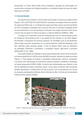 Gerenciamento Costeiro e Gestão Portuária Capítulo 2 19
descartados no Porto Velho tendo como finalidade a geração de informações de
suporte para a tomada de medidas de gestão e a complementação da base de dados
disponível no PGRS.
1.1	Área de Estudo
No extremo Sul do Brasil, o Porto Velho está situado no centro da cidade de Rio
Grande - RS, a 32°07’20’’S e a 052°05’36’’O, localizado na margem direita do estuário
da Lagoa dos Patos (Fig. 1). O estuário da Lagoa dos Patos ocupa uma área de 963,8
km² (10% da lagoa), conectado com o mar por meio de um canal de navegação de 20
km de comprimento e 0,5 km de largura, formando uma região estuarina onde ocorre
a troca entre as águas do interior da lagoa e o Oceano Atlântico (ASMUS, 1998).
A Lagoa e um importante canal de navegação que une os dois principais portos
do Estado do Rio Grande do Sul, o da cidade do Rio Grande e o de Porto Alegre,
favorecendo o transporte de diversos produtos. As atividades que os ecossistemas
desta região suportam necessitam de um gerenciamento ambiental adequado, pois
vem sofrendo ação antrópica desde o inicio do Século XVIII, onde se destacam
as atividades industriais e portuárias, a ocupação urbana, agricultura e pecuária
(SEELIGER ET AL. 1998).
O presente estudo foi realizado na zona que compreende o cais e cinco armazéns
com dimensões 60x15m, 6x07m e área de 936m²/unidade, indicada no mapa com setas
(Figura 1). Este espaço se destina a atividades institucionais, culturais, recreativas
e turísticas com valorização do Patrimônio Histórico-Cultural e também a atracação
de barcos pesqueiros (PGRS, 2006). A maioria das embarcações que utilizam o cais
são da atividade de pesca industrial, porém, outros tipos de barcos não comerciais
também aproveitam a infraestrutura do cais do porto, como rebocadores e os navios
de pesquisa oceanográfica Atlântico Sul e Ciências do Mar I da frota da Universidade
Federal do Rio Grande (FURG).
Figura 1. Mapa de localização da área de estudo. Projeção UTM Zone 22S, WGS 84. Produzido
pela autora.
 