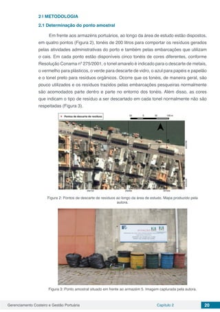 Gerenciamento Costeiro e Gestão Portuária Capítulo 2 20
2 | 	METODOLOGIA
2.1	Determinação do ponto amostral
Em frente aos armazéns portuários, ao longo da área de estudo estão dispostos,
em quatro pontos (Figura 2), tonéis de 200 litros para comportar os resíduos gerados
pelas atividades administrativas do porto e também pelas embarcações que utilizam
o cais. Em cada ponto estão disponíveis cinco tonéis de cores diferentes, conforme
Resolução Conama nº 275/2001, o tonel amarelo é indicado para o descarte de metais,
o vermelho para plásticos, o verde para descarte de vidro, o azul para papéis e papelão
e o tonel preto para resíduos orgânicos. Ocorre que os tonéis, de maneira geral, são
pouco utilizados e os resíduos trazidos pelas embarcações pesqueiras normalmente
são acomodados parte dentro e parte no entorno dos tonéis. Além disso, as cores
que indicam o tipo de resíduo a ser descartado em cada tonel normalmente não são
respeitadas (Figura 3).
Figura 2: Pontos de descarte de resíduos ao longo da área de estudo. Mapa produzido pela
autora.
Figura 3: Ponto amostral situado em frente ao armazém 5. Imagem capturada pela autora.
 