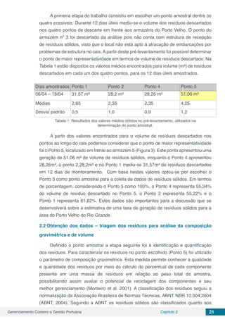 Gerenciamento Costeiro e Gestão Portuária Capítulo 2 21
A primeira etapa do trabalho consistiu em escolher um ponto amostral dentre os
quatro possíveis. Durante 12 dias úteis mediu-se o volume dos resíduos descartados
nos quatro pontos de descarte em frente aos armazéns do Porto Velho. O ponto do
armazém nº 3 foi descartado da análise pois não conta com estrutura de recepção
de resíduos sólidos, visto que o local não está apto à atracação de embarcações por
problemas de estrutura no cais. A partir deste pré-levantamento foi possível determinar
o ponto de maior representatividade em termos de volume de resíduos descartado. Na
Tabela 1 estão dispostos os valores médios encontrados para volume (m³) de resíduos
descartados em cada um dos quatro pontos, para os 12 dias úteis amostrados.
Dias amostrados Ponto 1 Ponto 2 Ponto 4 Ponto 5
06/04 – 18/04 31,57 m³ 28,2 m³ 28,26 m³ 51,06 m³
Médias 2,65 2,35 2,35 4,25
Desvio padrão 0,5 1,0 0,9 1,2
Tabela 1: Resultados dos valores médios obtidos no pré-levantamento, utilizados na
determinação do ponto amostral.
A partir dos valores encontrados para o volume de resíduos descartados nos
pontos ao longo do cais podemos considerar que o ponto de maior representatividade
foi o Ponto 5, localizado em frente ao armazém 5 (Figura 3). Este ponto apresentou uma
geração de 51,06 m³ de volume de resíduos sólidos, enquanto o Ponto 4 apresentou
28,26m³, o ponto 2,28,2m³ e no Ponto 1 mediu-se 31,57m³ de resíduos descartados
em 12 dias de monitoramento. Com base nestes valores optou-se por escolher o
Ponto 5 como ponto amostral para a coleta de dados de resíduos sólidos. Em termos
de porcentagem, considerando o Ponto 5 como 100%, o Ponto 4 representa 55,34%
do volume de resíduo descartado no Ponto 5, o Ponto 2 representa 55,22% e o
Ponto 1 representa 61,82%. Estes dados são importantes para a discussão que se
desenvolverá sobre a estimativa de uma taxa de geração de resíduos sólidos para a
área do Porto Velho do Rio Grande.
2.2	Obtenção dos dados – triagem dos resíduos para análise da composição
gravimétrica e de volume
Definido o ponto amostral a etapa seguinte foi à identificação e quantificação
dos resíduos. Para caracterizar os resíduos no ponto escolhido (Ponto 5) foi utilizado
o parâmetro de composição gravimétrica. Esta medida permite conhecer a qualidade
e quantidade dos resíduos por meio do cálculo do percentual de cada componente
presente em uma massa de resíduos em relação ao peso total da amostra,
possibilitando assim avaliar o potencial de reciclagem dos componentes e seu
melhor gerenciamento (Monteiro et al. 2001). A classificação dos resíduos seguiu a
normalização da Associação Brasileira de Normas Técnicas, ABNT NBR 10.004:2004
(ABNT, 2004). Segundo a ABNT os resíduos sólidos são classificados quanto aos
 
