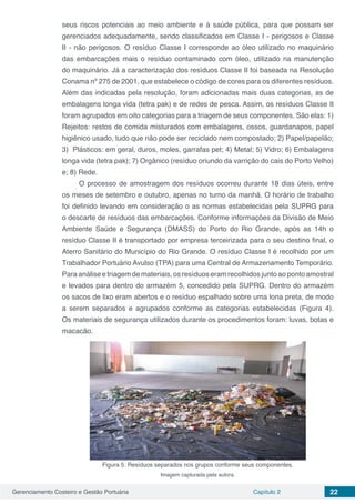 Gerenciamento Costeiro e Gestão Portuária Capítulo 2 22
seus riscos potenciais ao meio ambiente e à saúde pública, para que possam ser
gerenciados adequadamente, sendo classificados em Classe I - perigosos e Classe
II - não perigosos. O resíduo Classe I corresponde ao óleo utilizado no maquinário
das embarcações mais o resíduo contaminado com óleo, utilizado na manutenção
do maquinário. Já a caracterização dos resíduos Classe II foi baseada na Resolução
Conama nº 275 de 2001, que estabelece o código de cores para os diferentes resíduos.
Além das indicadas pela resolução, foram adicionadas mais duas categorias, as de
embalagens longa vida (tetra pak) e de redes de pesca. Assim, os resíduos Classe II
foram agrupados em oito categorias para a triagem de seus componentes. São elas: 1)
Rejeitos: restos de comida misturados com embalagens, ossos, guardanapos, papel
higiênico usado, tudo que não pode ser reciclado nem compostado; 2) Papel/papelão;
3) Plásticos: em geral, duros, moles, garrafas pet; 4) Metal; 5) Vidro; 6) Embalagens
longa vida (tetra pak); 7) Orgânico (resíduo oriundo da varrição do cais do Porto Velho)
e; 8) Rede.
O processo de amostragem dos resíduos ocorreu durante 18 dias úteis, entre
os meses de setembro e outubro, apenas no turno da manhã. O horário de trabalho
foi definido levando em consideração o as normas estabelecidas pela SUPRG para
o descarte de resíduos das embarcações. Conforme informações da Divisão de Meio
Ambiente Saúde e Segurança (DMASS) do Porto do Rio Grande, após as 14h o
resíduo Classe II é transportado por empresa terceirizada para o seu destino final, o
Aterro Sanitário do Município do Rio Grande. O resíduo Classe I é recolhido por um
Trabalhador Portuário Avulso (TPA) para uma Central de Armazenamento Temporário.
Para análise e triagem de materiais, os resíduos eram recolhidos junto ao ponto amostral
e levados para dentro do armazém 5, concedido pela SUPRG. Dentro do armazém
os sacos de lixo eram abertos e o resíduo espalhado sobre uma lona preta, de modo
a serem separados e agrupados conforme as categorias estabelecidas (Figura 4).
Os materiais de segurança utilizados durante os procedimentos foram: luvas, botas e
macacão.
Figura 5: Resíduos separados nos grupos conforme seus componentes.
Imagem capturada pela autora.
 