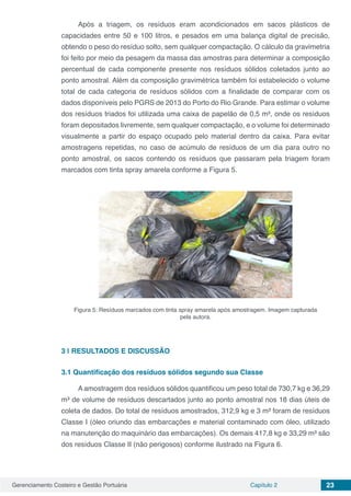 Gerenciamento Costeiro e Gestão Portuária Capítulo 2 23
Após a triagem, os resíduos eram acondicionados em sacos plásticos de
capacidades entre 50 e 100 litros, e pesados em uma balança digital de precisão,
obtendo o peso do resíduo solto, sem qualquer compactação. O cálculo da gravimetria
foi feito por meio da pesagem da massa das amostras para determinar a composição
percentual de cada componente presente nos resíduos sólidos coletados junto ao
ponto amostral. Além da composição gravimétrica também foi estabelecido o volume
total de cada categoria de resíduos sólidos com a finalidade de comparar com os
dados disponíveis pelo PGRS de 2013 do Porto do Rio Grande. Para estimar o volume
dos resíduos triados foi utilizada uma caixa de papelão de 0,5 m³, onde os resíduos
foram depositados livremente, sem qualquer compactação, e o volume foi determinado
visualmente a partir do espaço ocupado pelo material dentro da caixa. Para evitar
amostragens repetidas, no caso de acúmulo de resíduos de um dia para outro no
ponto amostral, os sacos contendo os resíduos que passaram pela triagem foram
marcados com tinta spray amarela conforme a Figura 5.
Figura 5: Resíduos marcados com tinta spray amarela após amostragem. Imagem capturada
pela autora.
3 | 	RESULTADOS E DISCUSSÃO
3.1	Quantificação dos resíduos sólidos segundo sua Classe
A amostragem dos resíduos sólidos quantificou um peso total de 730,7 kg e 36,29
m³ de volume de resíduos descartados junto ao ponto amostral nos 18 dias úteis de
coleta de dados. Do total de resíduos amostrados, 312,9 kg e 3 m³ foram de resíduos
Classe I (óleo oriundo das embarcações e material contaminado com óleo, utilizado
na manutenção do maquinário das embarcações). Os demais 417,8 kg e 33,29 m³ são
dos resíduos Classe II (não perigosos) conforme ilustrado na Figura 6.
 