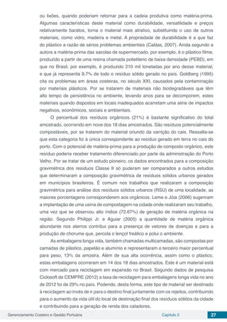 Gerenciamento Costeiro e Gestão Portuária Capítulo 2 27
ou lixões, quando poderiam retornar para a cadeia produtiva como matéria-prima.
Algumas características deste material como durabilidade, versatilidade e preços
relativamente baratos, torna o material mais atrativo, substituindo o uso de outros
materiais, como vidro, madeira e metal. A propriedade de durabilidade é a que faz
do plástico a razão de sérios problemas ambientais (Caldas, 2007). Ainda segundo a
autora a matéria-prima das sacolas de supermercado, por exemplo, é o plástico filme,
produzido a partir de uma resina chamada polietileno de baixa densidade (PEBD), em
que no Brasil, por exemplo, é produzido 210 mil toneladas por ano desse material,
e que já representa 9,7% de todo o resíduo sólido gerado no país. Goldberg (1995)
cita os problemas em áreas costeiras, no século XXI, causados pela contaminação
por materiais plásticos. Por se tratarem de materiais não biodegradáveis que têm
alto tempo de persistência no ambiente, levando anos para se decomporem, estes
materiais quando dispostos em locais inadequados acarretam uma série de impactos
negativos, econômicos, sociais e ambientais.
O percentual dos resíduos orgânicos (21%) é bastante significativo do total
amostrado, ocorrendo em nove dos 18 dias amostrados. São resíduos potencialmente
compostáveis, por se tratarem do material oriundo da varrição do cais. Ressalta-se
que esta categoria foi à única correspondente ao resíduo gerado em terra no cais do
porto. Com o potencial de matéria-prima para a produção de composto orgânico, este
resíduo poderia receber tratamento diferenciado por parte da administração do Porto
Velho. Por se tratar de um estudo pioneiro, os dados encontrados para a composição
gravimétrica dos resíduos Classe II só puderam ser comparados a outros estudos
que determinaram a composição gravimétrica de resíduos sólidos urbanos gerados
em municípios brasileiros. É comum nos trabalhos que realizaram a composição
gravimétrica para análise dos resíduos sólidos urbanos (RSU) de uma localidade, as
maiores porcentagens corresponderem aos orgânicos. Leme e Jóia (2006) sugeriram
a implantação de uma usina de compostagem na cidade onde realizaram seu trabalho,
uma vez que se observou alto índice (72,67%) de geração de matéria orgânica na
região. Segundo Philippi Jr. e Aguiar (2005) a quantidade de matéria orgânica
abundante nos aterros contribui para a presença de vetores de doenças e para a
produção de chorume que, percola o lençol freático e polui o ambiente.
As embalagens longa vida, também chamadas multicamadas, são compostas por
camadas de plástico, papelão e alumínio e representaram o terceiro maior percentual
para peso, 13% da amostra. Além de sua alta ocorrência, assim como o plástico,
estas embalagens ocorreram em 14 dos 18 dias amostrados. Este é um material está
com mercado para reciclagem em expansão no Brasil. Segundo dados de pesquisa
Ciclosoft do CEMPRE (2012) a taxa de reciclagem para embalagens longa vida no ano
de 2012 foi de 29% no país. Podendo, desta forma, este tipo de material ser destinado
à reciclagem ao invés de ir para o destino final juntamente com os rejeitos, contribuindo
para o aumento da vida útil do local de destinação final dos resíduos sólidos da cidade
e contribuindo para a geração de renda dos catadores.
 