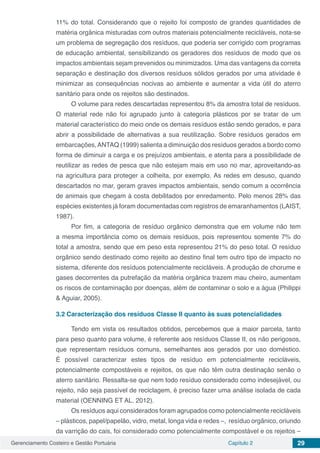 Gerenciamento Costeiro e Gestão Portuária Capítulo 2 29
11% do total. Considerando que o rejeito foi composto de grandes quantidades de
matéria orgânica misturadas com outros materiais potencialmente recicláveis, nota-se
um problema de segregação dos resíduos, que poderia ser corrigido com programas
de educação ambiental, sensibilizando os geradores dos resíduos de modo que os
impactos ambientais sejam prevenidos ou minimizados. Uma das vantagens da correta
separação e destinação dos diversos resíduos sólidos gerados por uma atividade é
minimizar as consequências nocivas ao ambiente e aumentar a vida útil do aterro
sanitário para onde os rejeitos são destinados.
O volume para redes descartadas representou 8% da amostra total de resíduos.
O material rede não foi agrupado junto à categoria plásticos por se tratar de um
material característico do meio onde os demais resíduos estão sendo gerados, e para
abrir a possibilidade de alternativas a sua reutilização. Sobre resíduos gerados em
embarcações,ANTAQ (1999) salienta a diminuição dos resíduos gerados a bordo como
forma de diminuir a carga e os prejuízos ambientais, e atenta para a possibilidade de
reutilizar as redes de pesca que não estejam mais em uso no mar, aproveitando-as
na agricultura para proteger a colheita, por exemplo. As redes em desuso, quando
descartados no mar, geram graves impactos ambientais, sendo comum a ocorrência
de animais que chegam à costa debilitados por enredamento. Pelo menos 28% das
espécies existentes já foram documentadas com registros de emaranhamentos (LAIST,
1987).
Por fim, a categoria de resíduo orgânico demonstra que em volume não tem
a mesma importância como os demais resíduos, pois representou somente 7% do
total a amostra, sendo que em peso esta representou 21% do peso total. O resíduo
orgânico sendo destinado como rejeito ao destino final tem outro tipo de impacto no
sistema, diferente dos resíduos potencialmente recicláveis. A produção de chorume e
gases decorrentes da putrefação da matéria orgânica trazem mau cheiro, aumentam
os riscos de contaminação por doenças, além de contaminar o solo e a água (Philippi
& Aguiar, 2005).
3.2	Caracterização dos resíduos Classe II quanto às suas potencialidades
Tendo em vista os resultados obtidos, percebemos que a maior parcela, tanto
para peso quanto para volume, é referente aos resíduos Classe II, os não perigosos,
que representam resíduos comuns, semelhantes aos gerados por uso doméstico.
É possível caracterizar estes tipos de resíduo em potencialmente recicláveis,
potencialmente compostáveis e rejeitos, os que não têm outra destinação senão o
aterro sanitário. Ressalta-se que nem todo resíduo considerado como indesejável, ou
rejeito, não seja passível de reciclagem, é preciso fazer uma análise isolada de cada
material (OENNING ET AL. 2012).
Os resíduos aqui considerados foram agrupados como potencialmente recicláveis
– plásticos, papel/papelão, vidro, metal, longa vida e redes –, resíduo orgânico, oriundo
da varrição do cais, foi considerado como potencialmente compostável e os rejeitos –
 