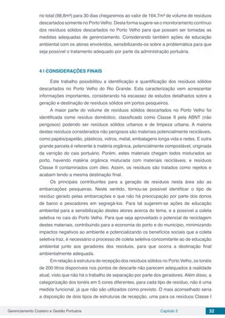 Gerenciamento Costeiro e Gestão Portuária Capítulo 2 32
no total (98,8m³) para 30 dias chegaremos ao valor de 164,7m³ de volume de resíduos
descartados somente no Porto Velho. Desta forma sugere-se o monitoramento contínuo
dos resíduos sólidos descartados no Porto Velho para que possam ser tomadas as
medidas adequadas de gerenciamento. Considerando também ações de educação
ambiental com os atores envolvidos, sensibilizando-os sobre a problemática para que
seja possível o tratamento adequado por parte da administração portuária.
4 | 	CONSIDERAÇÕES FINAIS
Este trabalho possibilitou a identificação e quantificação dos resíduos sólidos
descartados no Porto Velho do Rio Grande. Esta caracterização vem acrescentar
informações importantes, considerando há escassez de estudos detalhados sobre a
geração e destinação de resíduos sólidos em portos pesqueiros.
A maior parte do volume de resíduos sólidos descartados no Porto Velho foi
identificada como resíduo doméstico, classificado como Classe II pela ABNT (não
perigosos) podendo ser resíduos sólidos urbanos e de limpeza urbana. A maioria
destes resíduos considerados não perigosos são materiais potencialmente recicláveis,
como papéis/papelão, plásticos, vidros, metal, embalagens longa vida e redes. E outra
grande parcela é referente à matéria orgânica, potencialmente compostável, originada
da varrição do cais portuário. Porém, estes materiais chegam todos misturados ao
porto, havendo matéria orgânica misturada com materiais recicláveis, e resíduos
Classe II contaminados com óleo. Assim, os resíduos são tratados como rejeitos e
acabam tendo a mesma destinação final.
Os principais contribuintes para a geração de resíduos nesta área são as
embarcações pesqueiras. Neste sentido, tornou-se possível identificar o tipo de
resíduo gerado pelas embarcações e que não há preocupação por parte dos donos
de barco e pescadores em segregá-los. Para tal sugerem-se ações de educação
ambiental para a sensibilização destes atores acerca do tema, e a possível a coleta
seletiva no cais do Porto Velho. Para que seja aproveitado o potencial de reciclagem
destes materiais, contribuindo para a economia do porto e do município, minimizando
impactos negativos ao ambiente e potencializando os benefícios sociais que a coleta
seletiva traz, é necessário o processo de coleta seletiva concomitante ao de educação
ambiental junto aos geradores dos resíduos, para que ocorra a destinação final
ambientalmente adequada.
Em relação à estrutura de recepção dos resíduos sólidos no Porto Velho, os tonéis
de 200 litros disponíveis nos pontos de descarte não parecem adequados à realidade
atual, visto que não há o trabalho de separação por parte dos geradores. Além disso, a
categorização dos tonéis em 5 cores diferentes, para cada tipo de resíduo, não é uma
medida funcional, já que não são utilizados como previsto. O mais aconselhado seria
a disposição de dois tipos de estruturas de recepção, uma para os resíduos Classe I
 