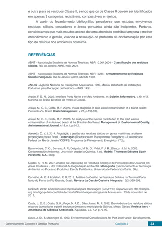 Gerenciamento Costeiro e Gestão Portuária Capítulo 2 33
e outra para os resíduos Classe II, sendo que os de Classe II devem ser identificados
em apenas 3 categorias: recicláveis, compostáveis e rejeitos.
A partir do levantamento bibliográfico percebe-se que estudos envolvendo
resíduos sólidos, pescadores e áreas portuárias ainda são incipientes. Portanto,
consideramos que mais estudos acerca do tema abordado contribuiriam para o melhor
entendimento e gestão, visando à resolução do problema de contaminação por este
tipo de resíduo nos ambientes costeiros.
REFERÊNCIAS
ABNT – Associação Brasileira de Normas Técnicas. NBR 10.004:2004 – Classificação dos resíduos
sólidos. Rio de Janeiro: ABNT, maio 2004.
ABNT – Associação Brasileira de Normas Técnicas. NBR 12235 - Armazenamento de Resíduos
Sólidos Perigosos. Rio de Janeiro: ABNT, abril de 1992.
ANTAQ - Agência Nacional de Transportes Aquaviários. 1999. Manual Detalhado de Instalações
Portuárias para Recepção de Resíduos – IMO. 143p.
Araújo, F. S. N., 2002. Interface Porto Navio e o Meio Ambiente. In: Boletim Informativo, v.10, nº 3.
Marinha do Brasil, Diretoria de Portos e Costas.
Araújo, M. C. B., Costa, M. F. 2007a. Visual diagnosis of solid waste contamination of a tourist beach:
Pernambuco, Brazil. Waste Management, v.27, p.833-839.
Araújo, M. C. B., Costa, M. F. 2007b. An analysis of the riverine contribution to the solid wastes
contamination of an isolated beach at the Brazilian Northeast. Management of Environmental Quality:
An International Journal, v.18, n.1, p.6-12.
Azevedo, C. V. J. 2014. Regulação e gestão dos resíduos sólidos em portos marítimos: análise e
proposições para o Brasil. Dissertação (Doutorado em Planejamento Energético) – Universidade
Federal do Rio de Janeiro/ COPPE/ Programa de Planejamento Energético. 172p.
Barrenetxea, C. O., Serrano, A. P., Delgado, M. N. G., Vidal, F. J. R., Blanco, J. M. A. 2005.
Contaminación Ambiental: Una visión desde la Química. 1.ed. Madrid: Thomson Editores Spain
Paraninfo S.A., 682p.
Caldas, A. H. M. 2007. Análise da Disposição de Resíduos Sólidos e da Percepção dos Usuários em
Áreas Costeiras – Um Potencial de Degradação Ambiental. Monografia (Gerenciamento e Tecnologia
Ambiental no Processo Produtivo) Escola Politécnica, Universidade Federal da Bahia. 60 p.
Carvalho, A. C. & Abdallah, P. R. 2012. Análise da Gestão de Resíduos Sólidos no Terminal Porto
Novo do Porto do Rio Grande, Brasil. Revista da Gestão Costeira Integrada 12(3):389-398.
Ciclosoft, 2012. Compromisso Empresarial para Reciclagem (CEMPRE) disponível em http://cempre.
org.br/artigo-publicacao/ficha-tecnica/id/9/embalagens-longa-vida Acesso em: 23 de novembro de
2017.
Costa, L. E. B.; Costa, S. K.; Rego, N. A.C.; Silva Junior, M. F. 2012. Gravimétrica dos resíduos sólidos
urbanos domiciliares e perfil socioeconômico no município de Salinas, Minas Gerais. Revista Ibero ‐
Americana de Ciências Ambientais, Aquidabã, v.3, n.2, p.73‐90.
Davis, J. D., & Macknight, S. 1990. Environmental Considerations for Port and Harbor Developments.
 