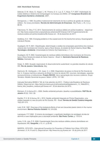 Gerenciamento Costeiro e Gestão Portuária Capítulo 2 34
USA: World Bank Technical.
Delevati, D. M.; Alves, G.; Kipper, L. M.; Pereira. A. U.; Luz, E. T.; Rosa, T. F. 2007. Implantação da
Coleta Seletiva e Sistema de Compostagem no Campus da UNISC. 24º Congresso Brasileiro de
Engenharia Sanitária e Ambiental, 2007.
Demajorovic, J. 1995. Da política tradicional de tratamento do lixo à política de gestão de resíduos
sólidos - As novas prioridades. Revista de Administração de Empresas. São Paulo, v. 35, n.3, p.
88-93.
Falconeres, R.; Silva, P. G. 2012. Gerenciamento de resíduos sólidos em portos brasileiros – disponível
em: http://www.unaerp.br/sici-unaerp/edicoes-anteriores/2012/secao-4-8/1313-gerenciamento-de-
residuos-solidos-em-portos-brasileiros/file Acesso em: 05 de dezembro de 2017.
Goldberg, E.D. 1995. Emerging problems in the coastal zone for the twenty-frist century. Oceanographic
Literature Review.
Guadagnin, M. R. 2001. Classificação, determinação e análise da composição gravimétrica dos resíduos
urbanos dos municípios de Criciúma, Içara e Nova Veneza, do estado de Santa Catarina, Brasil. Rev.
Tecnologia e Ambiente, Universidade do Extremo Sul Catarinense, v. 7, n. 2.
Guadagnin, M. R. 2002. Caracterização de resíduos sólidos domiciliares dos municípios de Cricíuma,
Içara e Nova Veneza do estado de Santa Catarina – Brasil. In: Seminário Nacional de Resíduos
Sólidos, Gramado. 6p.
Grippi, S. 2005. Atuação responsável, & desenvolvimento sustentável: os grandes desafios do século
XXI. Rio de Janeiro: Interciência, 84p.
Haimovici, M., Andrigueto, J. M., Isaac, V. J. 2006. Diagnóstico da pesca no litoral do Rio Grande do
Sul. In: A pesca marinha e estuarina do Brasil no início do século XXI: recursos, tecnologias, aspectos
socioeconômicos e institucionais. Projeto RECOS: Uso e apropriação dos recursos costeiros. Grupo
Temático: Modelo Gerencial da pesca. Belém: UFPA, 157-180.
Instrução Normativa IBAMA nº 08, de 3 de setembro de 2012 – Publica Lista Brasileira de Resíduos
Sólidos. Disponível em: https://servicos.ibama.gov.br/phocadownload/legislacao/in_13_18dez2012_
ibama_lista_brasileira_residuos.pdf Acesso em: 05 de dezembro de 2015.
Kitzmann, D. & Asmus M. L. 2006. Gestão ambiental portuária: desafios e possibilidades. RAP Rio de
Janeiro 40 (6) :1041- 60.
Koehler, P. H. W. & Asmus, M. L. 2010. Gestão ambiental integrada em Portos Organizados: uma
análise baseada no caso do porto de Rio Grande, RS – Brasil. Revista da Gestão Costeira Integrada
10(2):201-215.
Laist, D.W. 1987. Overview of the biological effects of lost and discarded plastic debris in the marine
environment. Marine Pollution Bulletin 18, 319-326.
Layrargues, P. P. 2002. O cinismo da reciclagem: o significado ideológico da reciclagem da lata de
alumínio e suas implicações para a educação ambiental. São Paulo: Cortez. p. 179-219.
Leme, S. M.; Joia, P. R. 2006. Caracterização física dos resíduos sólidos urbanos domiciliares em
Aquidauana, MS. Geografia, v.15, n.1, p.35-49.
MARPOL 1973/1978 – International Convention for Prevention of Pollution from Ships 1973/1978
(Annexes I, II, III, IV and V). Disponível em: http://www.imo.org Acesso em: 05 de junho de 2017.
 