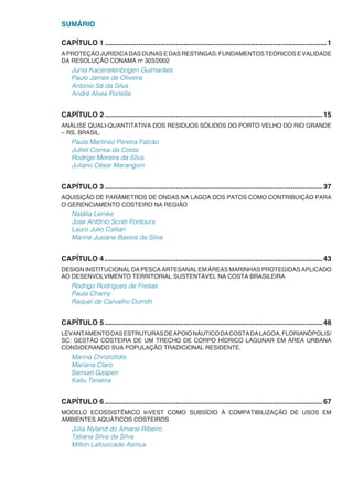 SUMÁRIO
CAPÍTULO 1.................................................................................................................1
A PROTEÇÃO JURÍDICA DAS DUNAS E DAS RESTINGAS: FUNDAMENTOS TEÓRICOS E VALIDADE
DA RESOLUÇÃO CONAMA no
303/2002
Junia Kacenelenbogen Guimarães
Paulo James de Oliveira
Antonio Sá da Silva
André Alves Portella
CAPÍTULO 2...............................................................................................................15
ANÁLISE QUALI-QUANTITATIVA DOS RESIDUOS SÓLIDOS DO PORTO VELHO DO RIO GRANDE
– RS, BRASIL.
Paula Martinez Pereira Falcão
Julliet Correa da Costa
Rodrigo Moreira da Silva
Juliano César Marangoni
CAPÍTULO 3...............................................................................................................37
AQUISIÇÃO DE PARÂMETROS DE ONDAS NA LAGOA DOS PATOS COMO CONTRIBUIÇÃO PARA
O GERENCIAMENTO COSTEIRO NA REGIÃO
Natália Lemke
Jose Antônio Scotti Fontoura
Lauro Julio Calliari
Marine Jusiane Bastos da Silva
CAPÍTULO 4...............................................................................................................43
DESIGN INSTITUCIONAL DA PESCA ARTESANAL EM ÁREAS MARINHAS PROTEGIDAS APLICADO
AO DESENVOLVIMENTO TERRITORIAL SUSTENTÁVEL NA COSTA BRASILEIRA
Rodrigo Rodrigues de Freitas
Paula Chamy
Raquel de Carvalho Dumith
CAPÍTULO 5...............................................................................................................48
LEVANTAMENTODASESTRUTURASDEAPOIONÁUTICODACOSTADALAGOA,FLORIANÓPOLIS/
SC: GESTÃO COSTEIRA DE UM TRECHO DE CORPO HÍDRICO LAGUNAR EM ÁREA URBANA
CONSIDERANDO SUA POPULAÇÃO TRADICIONAL RESIDENTE.
Marina Christofidis
Mariana Claro
Samuel Gasperi
Kaliu Teixeira
CAPÍTULO 6...............................................................................................................67
MODELO ECOSSISTÊMICO InVEST COMO SUBSÍDIO À COMPATIBILIZAÇÃO DE USOS EM
AMBIENTES AQUÁTICOS COSTEIROS
Júlia Nyland do Amaral Ribeiro
Tatiana Silva da Silva
Milton Lafourcade Asmus
 