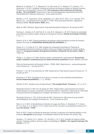 Gerenciamento Costeiro e Gestão Portuária Capítulo 2 35
Martins B. S.; Barreto, F. T. C.; Menandro, P. S.; Bisi Junior, R. C.; Mendes, R. S.; Martins, T. R.;
Quaresma, V. S. 2011. Avaliação Temporal do Acúmulo de Resíduos Sólidos no Sistema Estuarino
Piraquê-Açu e Piraquê-Mirim, Aracruz (ES). XIV Congresso Latino-Americano de Ciências
do Mar – XIV COLACMAR. Disponível em: http://www.globalgarbage.org/praia/downloads/XIV-
COLACMAR-2011/1564.pdf. Acesso em: 10 de outubro de 2016.
Monteiro, J. H. P., Figueiredo, C.E.M., Magalhães, A.F., Melo, M.A.F., Brito, J.C.X., Almeida, T.P.F.,
Mansur, G.L., coordenação técnica Zveibil, V. Z. 2001. Manual de Gerenciamento Integrado de
Resíduos Sólidos. Rio de Janeiro: IBAM. 204 p.
Motta, M. 2007. Resíduos. Disponível em: http://www.deq.ufpe.br/ Acesso em: 02 de julho de 2017.
Oenning, A., Cardoso, A. M., Dal Pont, B. C. Lima, B. B., Valvassori, L. M. 2012. Estudo de composição
gravimétrica dos resíduos sólidos urbanos do município de Criciúma. Revista de Iniciação Científica,
v. 10, n. 1.
Oliveira, N. M. S. 2007. Estudo gravimétrico de resíduos vítreos domésticos do lixão de Campina
Grande, PB. Anais do CONGRESSO BRASILEIRO DE CERÂMICA, 51.
Pereira, N. J. T. & Lelis, M. P. N. 1999. Variação da Composição Gravimétrica e Potencial de
Reintegração Ambiental dos Resíduos Sólidos Urbanos por Região Fisiográfica do Estado de Minas
Gerais. In: Congresso brasileiro de Engenharia Sanitária e Ambiental. Rio de Janeiro: ABES. p.
1709-1716.
Philippi Jr., A.; Aguiar, A. O. 2005. Resíduos sólidos: características e gerenciamento. Saneamento,
saúde e ambiente: fundamentos para um desenvolvimento sustentável. Barueri: Manole. p.267-321.
Plano de Gerenciamento de Resíduos Sólidos – PGRS, 2006. Disponível em: www.portoriogrande.
com.br Acesso em: 1 de julho de 2017.
Portaria nº 1.011 de 16 de dezembro de 1993. Disponível em: http://www.al.rs.gov.br/ Acesso em: 01
de julho de 2017.
Possamai, F. V. 2010. A posição do ser humano no mundo e a crise ambiental contemporânea.
Revista Redbioetica/UNESCO, v. 1, p. 189-202.
Rammê, R. 2011. A justiça na era do hiperconsumo. The ecologist Brasil - Primavera. v. 21, p. 12-17.
Resolução Conama nº 005, de 5 de agosto de 1993 - Dispõe sobre o gerenciamento de resíduos
sólidos gerados nos portos, aeroportos, terminais ferroviários e rodoviários. Disponível em: http://www.
mma.gov.br/port/conama/legiabre.cfm?codlegi=130 Acesso em: 05 de dezembro de 2015.
Resolução Conama nº 275, de 25 de abril de 2001. Disponível em: http://www.mma.gov.br/port/
conama/legiabre.cfm?codlegi=273 Acesso em: 18 de novembro de 2016.
Rizzi, C. A. Z. 2010. A hidrodinâmica do Estuário da Lagoa dos Patos. In: Quadrado, R. P.; Nunes,
M. T. O.; Rizzi, C. A. Z; Ribeiro, P. R. C. (Org.) Ecos do Sul: conhecer os ecossistemas costeiros é tri
legal! Rio Grande – FURG.
Rizzi, M. 2014. Captura incidental de tartarugas marinhas na pescaria com espinhel pelágico no Sul
do Brasil. Monografia (Oceanologia), Universidade Federal do Rio Grande, Rio Grande. 33p.
Sampaio, J. R., Bonfim, D. A., Santos, J. O., Da Silva Jr., M. F. 2014. A gestão de resíduos sólidos
urbanos: impasses políticos, técnicos, legais e metodológicos. REMEA – Ed. especial impressa: Rio
Grande. p. 87-101.
 