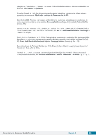 Gerenciamento Costeiro e Gestão Portuária Capítulo 2 36
Seeliger, U.; Odebrecht, C.; Castello, J. P. 1998. Os ecossistemas costeiro e marinho do extremo sul
do Brasil. Rio Grande: Ecoscientia.
Schaeffer-Novelli, Y. 1989. Perfil dos sistemas litorâneos brasileiros, com especial ênfase sobre o
ecossistema manguezal. São Paulo: Instituto de Oceanografia de SP.
Schmitz, S. 2008. Técnicas e processos ambientalmente prudentes, aplicados a uma instituição de
ensino superior inserida na zona costeira. Monografia (Oceanologia), Universidade Federal do Rio
Grande. 47p.
Sevaios, V. H. N.; Veredas, A. B.; Candiani, G.; Santos, J. C. 2014. COMPOSIÇÃO GRAVIMÉTRICA
DE RESÍDUOS SÓLIDOS URBANOS: Estudo de Caso. RETC - Revista Eletrônica de Tecnologia e
Cultura. 15º edição.
Souza, G. C. & Guadagnin, M. R. 2009. Caracterização quantitativa e qualitativa dos resíduos sólidos
domiciliares: o método do quarteamento na definição da composição gravimétrica em Cocal do Sul-
SC. Anais do III Seminário Regional Sul dos Resíduos Sólidos. Caxias do Sul – RS.
Superintendência do Porto do Rio Grande, 2010. Disponível em: http://www.portoriogrande.com.br/
Acesso em: 1 de julho de 2015.
Tabalipa, N. L. & Fiori A. P. 2006. Caracterização e classificação dos resíduos sólidos urbanos do
Município de Pato Branco, PR. Revista Brasileira de Ciências Ambientais – número 4. p.23 – p.33.
 