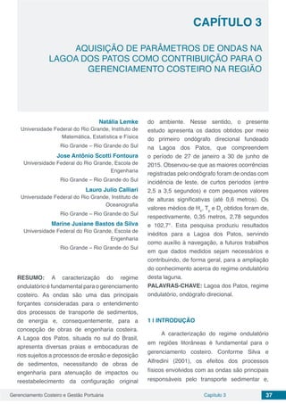 Gerenciamento Costeiro e Gestão Portuária 37Capítulo 3
AQUISIÇÃO DE PARÂMETROS DE ONDAS NA
LAGOA DOS PATOS COMO CONTRIBUIÇÃO PARA O
GERENCIAMENTO COSTEIRO NA REGIÃO
Capítulo 3
Natália Lemke
Universidade Federal do Rio Grande, Instituto de
Matemática, Estatística e Física
Rio Grande – Rio Grande do Sul
Jose Antônio Scotti Fontoura
Universidade Federal do Rio Grande, Escola de
Engenharia
Rio Grande – Rio Grande do Sul
Lauro Julio Calliari
Universidade Federal do Rio Grande, Instituto de
Oceanografia
Rio Grande – Rio Grande do Sul
Marine Jusiane Bastos da Silva
Universidade Federal do Rio Grande, Escola de
Engenharia
Rio Grande – Rio Grande do Sul
RESUMO: A caracterização do regime
ondulatório é fundamental para o gerenciamento
costeiro. As ondas são uma das principais
forçantes consideradas para o entendimento
dos processos de transporte de sedimentos,
de energia e, consequentemente, para a
concepção de obras de engenharia costeira.
A Lagoa dos Patos, situada no sul do Brasil,
apresenta diversas praias e embocaduras de
rios sujeitos a processos de erosão e deposição
de sedimentos, necessitando de obras de
engenharia para atenuação de impactos ou
reestabelecimento da configuração original
do ambiente. Nesse sentido, o presente
estudo apresenta os dados obtidos por meio
do primeiro ondógrafo direcional fundeado
na Lagoa dos Patos, que compreendem
o período de 27 de janeiro a 30 de junho de
2015. Observou-se que as maiores ocorrências
registradas pelo ondógrafo foram de ondas com
incidência de leste, de curtos períodos (entre
2,5 a 3,5 segundos) e com pequenos valores
de alturas significativas (até 0,6 metros). Os
valores médios de Hs
, Tp
e Dp
obtidos foram de,
respectivamente, 0,35 metros, 2,78 segundos
e 102,7°. Esta pesquisa produziu resultados
inéditos para a Lagoa dos Patos, servindo
como auxílio à navegação, a futuros trabalhos
em que dados medidos sejam necessários e
contribuindo, de forma geral, para a ampliação
do conhecimento acerca do regime ondulatório
desta laguna.
PALAVRAS-CHAVE: Lagoa dos Patos, regime
ondulatório, ondógrafo direcional.
1 | 	INTRODUÇÃO
A caracterização do regime ondulatório
em regiões litorâneas é fundamental para o
gerenciamento costeiro. Conforme Silva e
Alfredini (2001), os efeitos dos processos
físicos envolvidos com as ondas são principais
responsáveis pelo transporte sedimentar e,
 