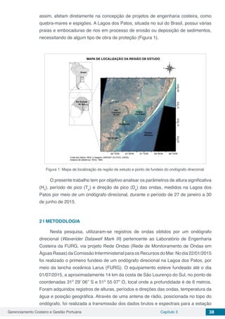 Gerenciamento Costeiro e Gestão Portuária Capítulo 3 38
assim, afetam diretamente na concepção de projetos de engenharia costeira, como
quebra-mares e espigões. A Lagoa dos Patos, situada no sul do Brasil, possui várias
praias e embocaduras de rios em processo de erosão ou deposição de sedimentos,
necessitando de algum tipo de obra de proteção (Figura 1).
Figura 1: Mapa de localização da região de estudo e ponto de fundeio do ondógrafo direcional.
O presente trabalho tem por objetivo analisar os parâmetros de altura significativa
(Hs
), período de pico (Tp
) e direção de pico (Dp
) das ondas, medidos na Lagoa dos
Patos por meio de um ondógrafo direcional, durante o período de 27 de janeiro a 30
de junho de 2015.
2 | 	METODOLOGIA
Nesta pesquisa, utilizaram-se registros de ondas obtidos por um ondógrafo
direcional (Waverider Datawell Mark III) pertencente ao Laboratório de Engenharia
Costeira da FURG, via projeto Rede Ondas (Rede de Monitoramento de Ondas em
Águas Rasas) da Comissão Interministerial para os Recursos do Mar. No dia 22/01/2015
foi realizado o primeiro fundeio de um ondógrafo direcional na Lagoa dos Patos, por
meio da lancha oceânica Larus (FURG). O equipamento esteve fundeado até o dia
01/07/2015, a aproximadamente 14 km da costa de São Lourenço do Sul, no ponto de
coordenadas 31º 29’ 06’’ S e 51º 55 07” O, local onde a profundidade é de 6 metros.
Foram adquiridos registros de alturas, períodos e direções das ondas, temperatura da
água e posição geográfica. Através de uma antena de rádio, posicionada no topo do
ondógrafo, foi realizada a transmissão dos dados brutos e espectrais para a estação
 