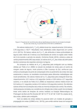 Gerenciamento Costeiro e Gestão Portuária Capítulo 3 40
Figura 3: Frequência de ocorrência das alturas significativas de onda (Hs
) em função da direção
de pico das ondas (Dp
) no período entre 27/01/2015 a 30/06/2015.
Os valores médios de Hs
, Tp
e Dp
obtidos foram de, respectivamente, 0,35 metros,
2,78 segundos e 102,7°. Resultados mais detalhados estão disponíveis em Lemke
et al. (2017a). Os baixos valores de Hs
e Tp
são atribuídos à baixa profundidade da
laguna (valor médio de 5 metros) e às intensidades de ventos na região (valor médio
de 6 m/s durante o período de estudo). Conforme Simão (2016), embora a pista de
ventos predominantes (NE) seja ampla, os valores de Hs
e Tp
das ondas são atenuados
devido à presença dos esporões arenosos na laguna.
Ao comparar as médias de Hs
e Tp
adquiridas pelo ondógrafo com as médias
obtidas por Toldo et al. (2006) no estudo de predição de ondas para um ponto da
margem oeste da laguna, muito próximo à São Lourenço do Sul, verifica-se que,
embora a localização do ponto de comparação entre os parâmetros de ondas não seja
exatamente o mesmo, os resultados encontrados pelas diferentes metodologias são
muito semelhantes. Os valores médios de Hs
e Tp
adquiridos pelo ondógrafo foram de,
respectivamente, 0,51 metros e 3,2 segundos (verão) e 0,36 metros e 2,7 segundos
(outono), e no estudo de Toldo et al. (2006) os respectivos valores médios foram de
0,6 metros e 3,1 segundos (verão) e 0,5 metros e 2,8 segundos (outono). Os referidos
autores atribuíram às direções das ondas as mesmas direções dos ventos. No entanto,
nesta pesquisa constatou-se a existência de refração das ondas a partir da correlação
linear entre dados de direções de ventos medidos na Estação Meteorológica da
Praticagem da Barra do Rio Grande (32° 08’ 13.77” S; 52° 06’ 14.90” O) e dados de Dp
das ondas, obtidos pelo ondógrafo.
Com os dados de ondas obtidos foi possível aferir um modelo de geração e
propagação de ondas (LEMKE et al., 2017b), para então estimar taxas de transporte
 