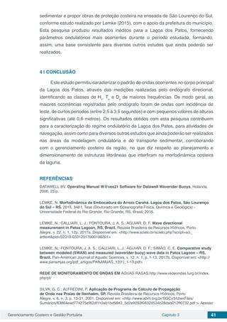Gerenciamento Costeiro e Gestão Portuária Capítulo 3 41
sedimentar e propor obras de proteção costeira na enseada de São Lourenço do Sul,
conforme estudo realizado por Lemke (2015), com o apoio da prefeitura do município.
Esta pesquisa produziu resultados inéditos para a Lagoa dos Patos, fornecendo
parâmetros ondulatórios mais ocorrentes durante o período estudado, formando,
assim, uma base consistente para diversos outros estudos que ainda poderão ser
realizados.
4 | 	CONCLUSÃO
Este estudo permitiu caracterizar o padrão de ondas ocorrentes no corpo principal
da Lagoa dos Patos, através das medições realizadas pelo ondógrafo direcional,
identificando as classes de Hs
, Tp
e Dp
de maiores frequências. De modo geral, as
maiores ocorrências registradas pelo ondógrafo foram de ondas com incidência de
leste, de curtos períodos (entre 2,5 a 3,5 segundos) e com pequenos valores de alturas
significativas (até 0,6 metros). Os resultados obtidos com esta pesquisa contribuem
para a caracterização do regime ondulatório da Lagoa dos Patos, para atividades de
navegação, assim como para diversos outros estudos que ainda poderão ser realizados
nas áreas da modelagem ondulatória e do transporte sedimentar, corroborando
com o gerenciamento costeiro da região, no que diz respeito ao planejamento e
dimensionamento de estruturas litorâneas que interfiram na morfodinâmica costeira
da laguna.
REFERÊNCIAS
DATAWELL BV. Operating Manual W@ves21 Software for Datawell Waverider Buoys, Holanda,
2006, 23 p.
LEMKE, N. Morfodinâmica da Embocadura do Arroio Carahá. Lagoa dos Patos, São Lourenço
do Sul – RS. 2015. 346 f. Tese (Doutorado em Oceanografia Física, Química e Geológica) -
Universidade Federal do Rio Grande, Rio Grande, RS, Brasil, 2015.
LEMKE, N.; CALLIARI, L. J.; FONTOURA, J. A. S.; AGUIAR, D. F. Wave directional
measurement in Patos Lagoon, RS, Brazil. Revista Brasileira de Recursos Hídricos, Porto
Alegre, v. 22, n. 1, 12p, 2017a. Disponível em: <http://www.scielo.br/scielo.php?script=sci_
arttext&pid=S2318-03312017000100201>
LEMKE, N.; FONTOURA, J. A. S.; CALLIARI, L. J.; AGUIAR, D. F.; SIMÃO, C. E. Comparative study
between modeled (SWAN) and measured (waverider buoy) wave data in Patos Lagoon – RS,
Brazil. Pan-American Journal of Aquatic Sciences, v. 12, n. 1, p. 1-13, 2017b. Disponível em: <http://
www.panamjas.org/pdf_artigos/PANAMJAS_12(1)_1-13.pdf>
REDE DE MONITORAMENTO DE ONDAS EM ÁGUAS RASAS.http://www.redeondas.furg.br/index.
php/pt/
SILVA, G. C.; ALFREDINI, P. Aplicação de Programa de Cálculo de Propagação
de Onda nas Praias de Itanhaém, SP. Revista Brasileira de Recursos Hídricos, Porto
Alegre, v. 6, n. 3, p. 13-31, 2001. Disponível em: <http://www.abrh.org.br/SGCv3/UserFiles/
Sumarios/83864ead774275ef82df110ab1bd5643_5d2e9293f0432d534c28dab012ff0732.pdf >. Acesso
 