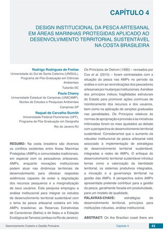 Gerenciamento Costeiro e Gestão Portuária 43Capítulo 4
DESIGN INSTITUCIONAL DA PESCA ARTESANAL
EM ÁREAS MARINHAS PROTEGIDAS APLICADO AO
DESENVOLVIMENTO TERRITORIAL SUSTENTÁVEL
NA COSTA BRASILEIRA
Capítulo 4
Rodrigo Rodrigues de Freitas
Universidade do Sul de Santa Catarina (UNISUL),
Programa de Pós-Graduação em Ciências
Ambientais
Tubarão-SC
Paula Chamy
Universidade Estadual de Campinas (UNICAMP),
Núcleo de Estudos e Pesquisas Ambientais
Campinas-SP
Raquel de Carvalho Dumith 
Universidade Federal Fluminense (UFF),
Programa de Pós-Graduação em Geografia
Rio de Janeiro-RJ
RESUMO: Na costa brasileira são diversos
os conflitos existentes entre Áreas Marinhas
Protegidas (AMPs) e comunidades tradicionais,
em especial com os pescadores artesanais.
AMPs, enquanto inovações institucionais
podem atuar nas dinâmicas territoriais de
desenvolvimento para oferecer respostas
sistêmicas capazes de evitar a degradação
dos recursos pesqueiros e a marginalização
de seus usuários. Esta pesquisa empregou a
análise institucional para integrar os estudos
de desenvolvimento territorial sustentável com
o tema da pesca artesanal costeira em três
AMPs brasileiras: as Reservas Extrativistas
de Canavieiras (Bahia) e de Itaipu e a Estação
EcológicadeTamoios(ambasnoRiodeJaneiro).
Os Princípios de Ostrom (1990) – revisados por
Cox et al. (2010) – foram contrastados com a
situação da pesca nas AMPs no período da
análise e com as reivindicações dos pescadores
artesanaispormudançasinstitucionais.Aanálise
dos princípios indicou fragilidades estruturais
do Estado para promover ações contínuas de
monitoramento dos recursos e dos usuários,
bem como na aplicação de sanções graduadas
nas penalidades. Os Princípios relativos às
normasdeapropriaçãoeprovisãoeàsiniciativas
imbricadas foram os mais ajustados ao debate
com a perspectiva do desenvolvimento territorial
sustentável. Consideramos que o aumento da
robustez institucional da pesca artesanal está
associado à implementação de estratégias
de desenvolvimento territorial sustentável,
integradas a redes de AMPs. O enfoque do
desenvolvimento territorial sustentável introduz
temas como a valorização da identidade
territorial, os sistemas produtivos integrados,
a inovação e a governança territorial na
gestão das AMPs. A perspectiva sobre AMPs
apresentada pretende contribuir para a gestão
da pesca, geralmente focada em produtividade,
para um modelo de qualidade.
PALAVRAS-CHAVE: estratégias de
desenvolvimento territorial, princípios para
instituições robustas, análise institucional.
ABSTRACT: On the Brazilian coast there are
 