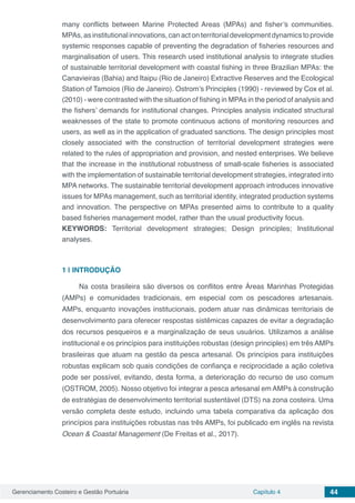 Gerenciamento Costeiro e Gestão Portuária Capítulo 4 44
many conflicts between Marine Protected Areas (MPAs) and fisher’s communities.
MPAs, as institutional innovations, can act on territorial development dynamics to provide
systemic responses capable of preventing the degradation of fisheries resources and
marginalisation of users. This research used institutional analysis to integrate studies
of sustainable territorial development with coastal fishing in three Brazilian MPAs: the
Canavieiras (Bahia) and Itaipu (Rio de Janeiro) Extractive Reserves and the Ecological
Station of Tamoios (Rio de Janeiro). Ostrom’s Principles (1990) - reviewed by Cox et al.
(2010) - were contrasted with the situation of fishing in MPAs in the period of analysis and
the fishers’ demands for institutional changes. Principles analysis indicated structural
weaknesses of the state to promote continuous actions of monitoring resources and
users, as well as in the application of graduated sanctions. The design principles most
closely associated with the construction of territorial development strategies were
related to the rules of appropriation and provision, and nested enterprises. We believe
that the increase in the institutional robustness of small-scale fisheries is associated
with the implementation of sustainable territorial development strategies, integrated into
MPA networks. The sustainable territorial development approach introduces innovative
issues for MPAs management, such as territorial identity, integrated production systems
and innovation. The perspective on MPAs presented aims to contribute to a quality
based fisheries management model, rather than the usual productivity focus.
KEYWORDS: Territorial development strategies; Design principles; Institutional
analyses.
1 | 	INTRODUÇÃO
Na costa brasileira são diversos os conflitos entre Áreas Marinhas Protegidas
(AMPs) e comunidades tradicionais, em especial com os pescadores artesanais.
AMPs, enquanto inovações institucionais, podem atuar nas dinâmicas territoriais de
desenvolvimento para oferecer respostas sistêmicas capazes de evitar a degradação
dos recursos pesqueiros e a marginalização de seus usuários. Utilizamos a análise
institucional e os princípios para instituições robustas (design principles) em três AMPs
brasileiras que atuam na gestão da pesca artesanal. Os princípios para instituições
robustas explicam sob quais condições de confiança e reciprocidade a ação coletiva
pode ser possível, evitando, desta forma, a deterioração do recurso de uso comum
(OSTROM, 2005). Nosso objetivo foi integrar a pesca artesanal em AMPs à construção
de estratégias de desenvolvimento territorial sustentável (DTS) na zona costeira. Uma
versão completa deste estudo, incluindo uma tabela comparativa da aplicação dos
princípios para instituições robustas nas três AMPs, foi publicado em inglês na revista
Ocean & Coastal Management (De Freitas et al., 2017).
 