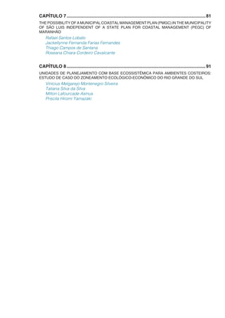 CAPÍTULO 7...............................................................................................................81
THE POSSIBILITY OF A MUNICIPAL COASTAL MANAGEMENT PLAN (PMGC) IN THE MUNICIPALITY
OF SÃO LUIS INDEPENDENT OF A STATE PLAN FOR COASTAL MANAGEMENT (PEGC) OF
MARANHÃO
Rafael Santos Lobato
Jackellynne Fernanda Farias Fernandes
Thiago Campos de Santana
Roseana Chiara Cordeiro Cavalcante
CAPÍTULO 8...............................................................................................................91
UNIDADES DE PLANEJAMENTO COM BASE ECOSSISTÊMICA PARA AMBIENTES COSTEIROS:
ESTUDO DE CASO DO ZONEAMENTO ECOLÓGICO-ECONÔMICO DO RIO GRANDE DO SUL
Vinícius Melgarejo Montenegro Silveira
Tatiana Silva da Silva
Milton Lafourcade Asmus
Priscila Hiromi Yamazaki
 